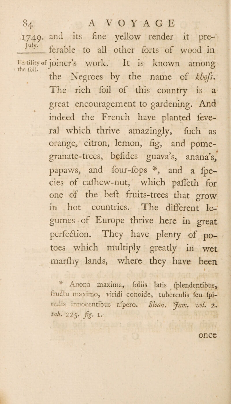 1749. and its fine yellow render it pre- jUjy' ferable to all other forts of wood in Fertility of joiner’s work. It is known among the Negroes by the name of khofs. The rich foil of this country is a great encouragement to gardening. And indeed the French have planted feve- ral which thrive amazingly, fuch as orange, citron, lemon, fig, and pome¬ granate-trees, befides guavas, anana’s, papaws, and four-fops *, and a fpe- cies of cafhew-nut, which paffeth for one of the belt fruits-trees that grow in hot countries. The different le¬ gumes of Europe thrive here in great perfection. They have plenty of po- toes which multiply greatly in wet marfhy lands, where they have been •, * Anona maxima, foliis latis fplendentibus, frudtu maximo, viridi conoide, tuberculis feu fpi- nulis innocentibus afpero. Sloan* Jam. vol. 2. tab. 225. fig. 1. once