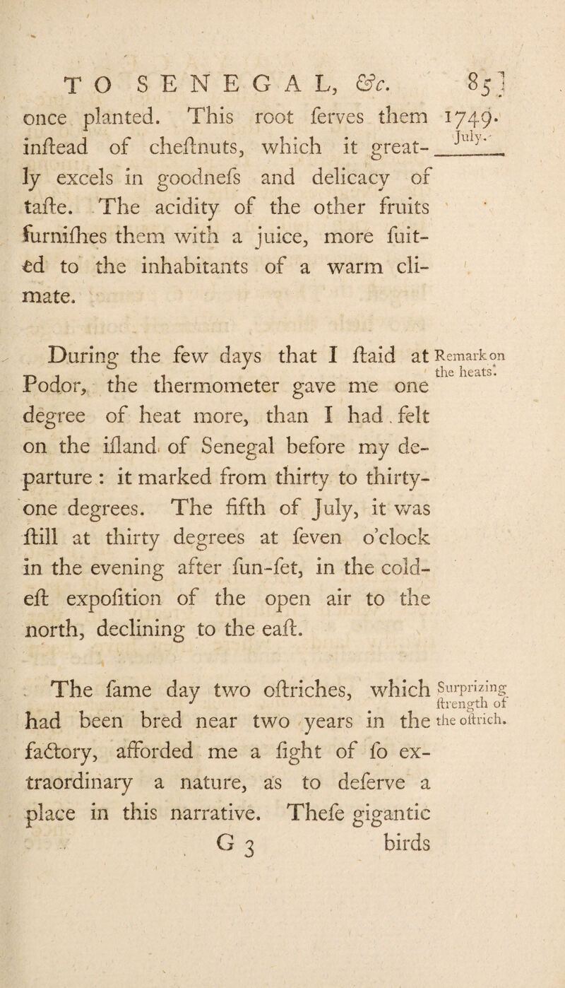 J once planted. This root ferves them inftead of cheftnuts, which it great¬ ly excels in goodnefs and delicacy of tafte. The acidity of the other fruits furnifhes them with a juice, more Lilt¬ ed to the inhabitants of a warm cli¬ mate. 1749. July.- During the few days that 1 ftaid at Remark on Podor, the thermometer gave me one degree of heat more, than I had. felt on the ifland. of Senegal before my de¬ parture : it marked from thirty to thirty- one degrees. The fifth of July, it was ftill at thirty degrees at feven o’clock in the evening after fun-fet, in the cold- eft expofition of the open air to the north, declining to the eaft. The fame day two oftriches, which Surprizing J ftrength or had been bred near two years in the the oftrich. factory, afforded me a fight of fo ex¬ traordinary a nature, as to deferve a place in this narrative. Thefe gigantic G 3 birds