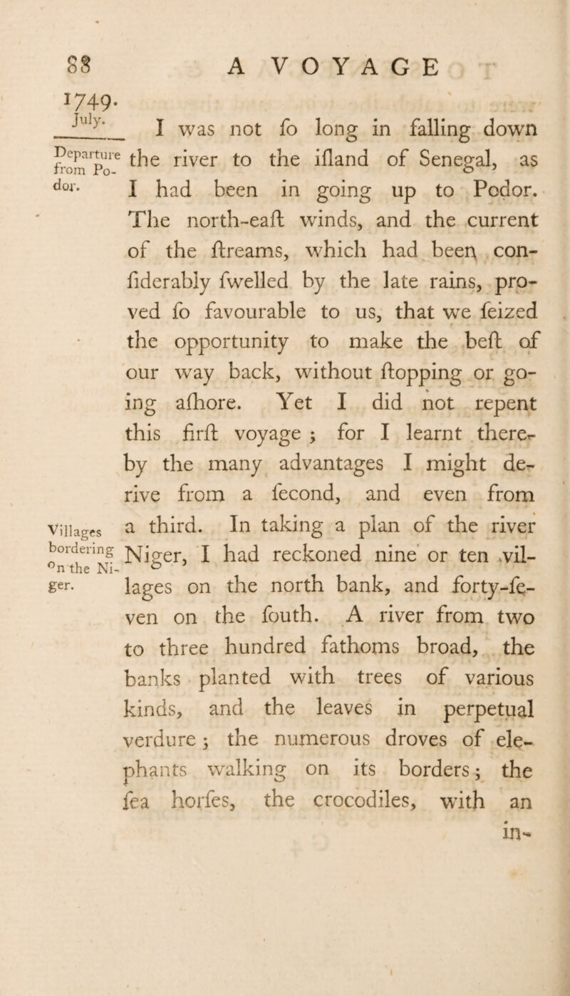 1749. July. Departure from Po- d of. Villages bordering °n the Ni¬ ger. I was not fo long in falling down the river to the illand of Senegal, as I had been in going up to Podor. The north-eaft winds, and the current of the ftreams, which had been con- fiderably fwelled by the late rains, pro¬ ved fo favourable to us, that we feized the opportunity to make the beft of our way back, without flopping or go¬ ing afhore. Yet I did not repent this firft voyage ; for I learnt there- by the many advantages I might de¬ rive from a fecond, and even from a third. In taking a plan of the river Niger, I had reckoned nine or ten .vil¬ lages on the north bank, and forty-fe- ven on the fouth. A river from two to three hundred fathoms broad, the banks planted with trees of various kinds, and the leaves in perpetual verdure ; the numerous droves of ele¬ phants walking on its borders; the fea horfes, the crocodiles, with an in-