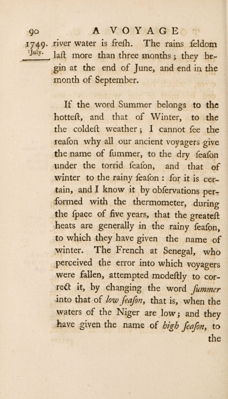 yo A VOYAGE • 1749. river water is frefh. The rains feldom IJuly‘ laft more than three months; they be¬ gin at the end of June, and end in the month of September. * If the word Summer belongs to the hotteft, and that of Winter, to the the coldeft weather; I cannot fee the reafon why all our ancient voyagers give the name of fummer, to the dry feafon under the torrid feafon, and that of winter to the rainy feafon : for it is cer¬ tain, and I know it by obfervations per¬ formed with the thermometer, during the fpace of five years, that the greateft heats are generally in the rainy feafon, to which they have given the name of winter. The French at Senegal, who perceived the error into which voyagers were fallen, attempted modeftly to cor¬ rect it, by changing the word J'ummer into that of low feafon, that is, when the waters of the Niger are low; and they have given the name of high feafon, to