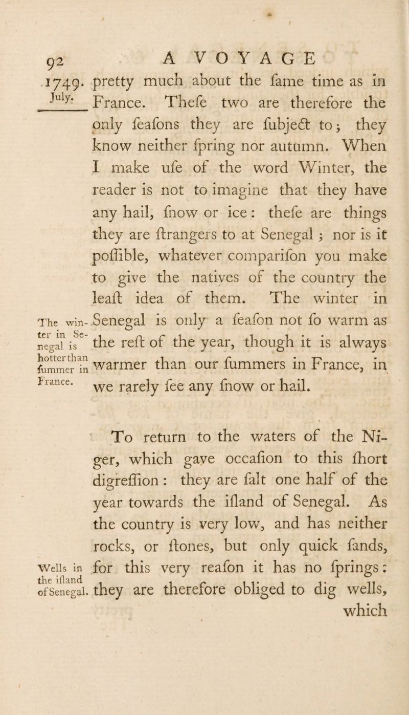 1749. pretty much about the fame time as in ^uly> France. Thefe two are therefore the only feafons they are fubjedt to; they know neither fpring nor autumn. When I make ufe of the word Winter, the reader is not to imagine that they have any hail, fnow or ice: thefe are things they are ftrangers to at Senegal ; nor is it pofiible, whatever comparifon you make to give the natives of the country the lead: idea of them. The winter in The win- Senegal is only a feafon not fo warm as nega? the reft of the year, though it is always fummer Tn warmer than our fummers in France, in f ranee. we rare]y fee any friOW 01* hail. To return to the waters of the Ni¬ ger, which gave occafion to this fhort digreffion : they are fait one half of the year towards the ifland of Senegal. As the country is very low, and has neither rocks, or ftones, but only quick fands, Weils in for this very reafon it has no fprings: the ifland < < /* 11*1 11 of Senegal, they are therefore obliged to dig wells, which