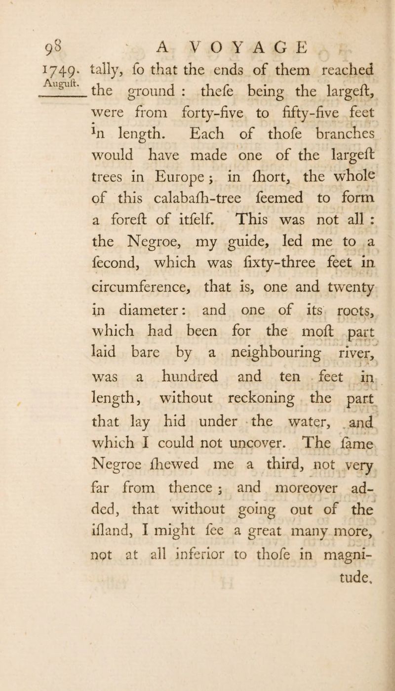 1749. tally, fo that the ends of them reached Augailt' the ground : thefe being the largeft, were from forty-five to fifty-five feet *n length. Each of thofe branches would have made one of the largeft trees in Europe; in fhort, the whole of this calabafh-tree feemed to form a foreft of itfelf. This was not all : the Negroe, my guide, led me to a fecond, which was fixty-three feet in circumference, that is, one and twenty in diameter: and one of its roots, which had been for the moft part laid bare by a neighbouring river, was a hundred and ten feet in length, without reckoning the part that lay hid under the water, and which I could not uncover. The fame Negroe fliewed me a third, not very far from thence ; and moreover ad¬ ded, that without going out of the ifland, I might fee a great many more, not at all inferior to thofe in magni¬ tude.