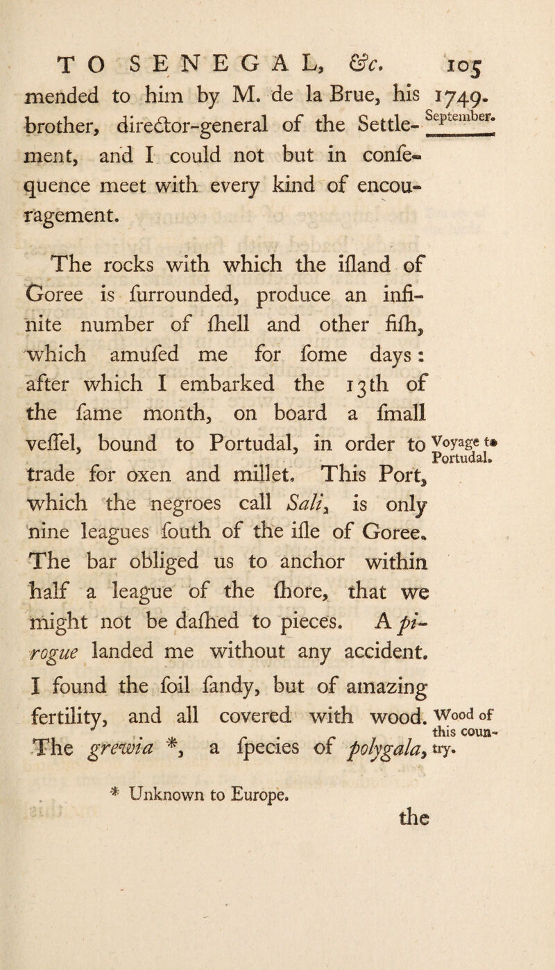 mended to him by M. de la Brue, his 1749. brother, diredtor-general of the Settle- ScpLembeia ment, and I could not but in confe- quence meet with every kind of encou¬ ragement. The rocks with which the ifland of Goree is furrounded, produce an infi¬ nite number of fhell and other fifh, which amufed me for fome days: after which I embarked the 13 th of the fame month, on board a fmall veffel, bound to Portudal, in order tov°yaset® Portudah trade for oxen and millet. This Port* which the negroes call Sah\ is only nine leagues fouth of the ifle of Goree* The bar obliged us to anchor within half a league of the fhore, that we might not be dafhed to pieces. A pi¬ rogue landed me without any accident. I found the foil fandy, but of amazing fertility, and all covered with wood.Wood of J . this coun- The grewia a ipecies of polygala, try. % Unknown to Europe. the