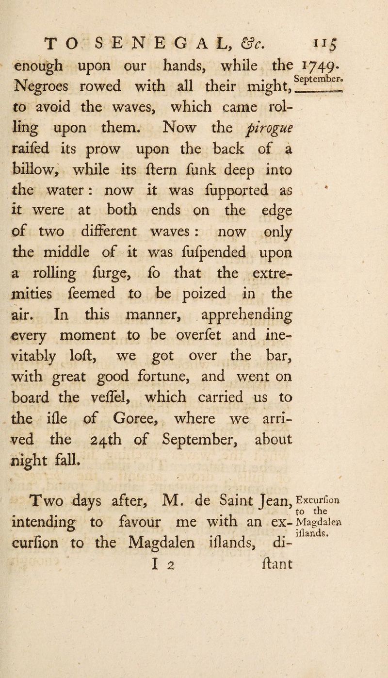 enough upon our hands, while the 1749- Negroes rowed with all their might,September; to avoid the waves, which came rol¬ ling upon them. Now the pirogue raifed its prow upon the back of a billow, while its ftern funk deep into the water: now it was fupported as it were at both ends on the edge of two different waves: now only the middle of it was fufpended upon a rolling furge, fo that the extre¬ mities feemed to be poized in the air. In this manner, apprehending every moment to be overfet and ine¬ vitably loft, we got over the bar, with great good fortune, and went on board the veffel, which carried us to the ifle of Goree, where we arri¬ ved the 24th of September, about night fall. , ' Two days after, M. de Saint Tean Excurfion J ‘ to the intending to favour me with an ex- Magdalen curfion to the Magdalen iflands, di-lliands’ I 2 ftant