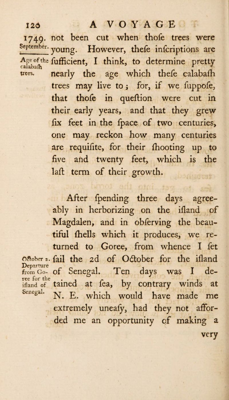 1749. not been cut when thofe trees were September. yOUTl^u However, thefe infcriptions are Age of the fufficient, I think, to determine pretty calabafh T J ^es. nearly the age which thefe calabafh trees may live to; for, if we fuppofe, that thofe in queftion were cut in their early years, and that they grew fix feet in the fpace of two centuries, one may reckon how many centuries are requifite, for their fhooting up to five and twenty feet, which is the laft term of their growth. After fpending three days agree¬ ably in herborizing on the ifland of Magdalen, and in obferving the beau¬ tiful fhells which it produces, we re¬ turned to Goree, from whence I fet O&ober 2. fail the 2d of Odtober for the ifland Departure _ , from Go- of Senegal. Ten days was I de- ree for the . . r i • i ifland of tamed at lea, by contrary winds at ScnegaL N. E. which would have made me extremely uneafy, had they not affor¬ ded me an opportunity of making a very