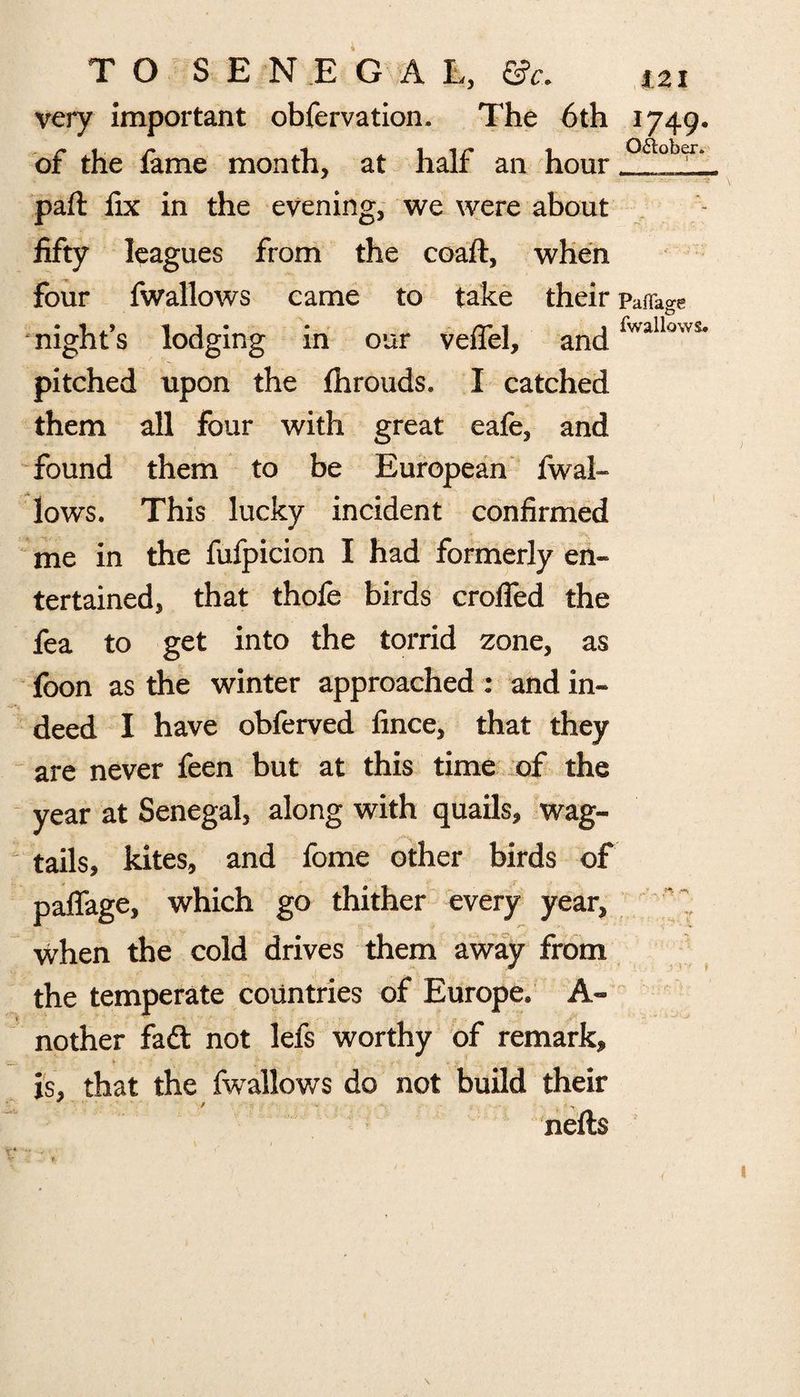 very important obfervation. The 6th 1749. of the fame month, at half an hour Qa°b^ part fix in the evening, we were about fifty leagues from the coaft, when four fwallows came to take their Paffage night’s lodging in our veffel, andlvvalWs# pitched upon the fhrouds. I catched them all four with great eafe, and found them to be European fwal- lows. This lucky incident confirmed me in the fufpicion I had formerly en¬ tertained, that thofe birds eroded the fea to get into the torrid zone, as foon as the winter approached : and in¬ deed I have obferved fince, that they are never feen but at this time of the year at Senegal, along with quails, wag¬ tails, kites, and fome other birds of padage, which go thither every year, when the cold drives them away from the temperate countries of Europe. A- nother fad not lefs worthy of remark, is, that the fwallows do not build their nefts