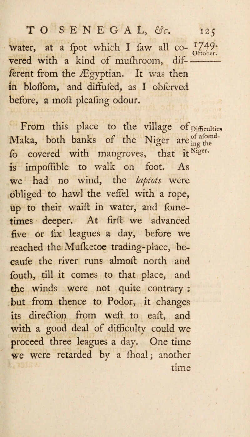 water, at a fpot which I faw alt co- I749- 1 ' October. vered with a kind of mufhroom, dif- ~ ferent from the ^Egyptian, It was then in bloffom, and diffufed, as I obferved before, a moft pleafing odour. From this place to the village of Difficulties Maka, both banks of the Niger are ^ga^€end= fo covered with mangroves, that itNlger” is impoffible to walk on foot. As we had no wind, the lapiots were obliged to hawl the veffel with a rope, up to their waift in water, and fome- times deeper. At firft we advanced five or fix leagues a day, before we reached the Mulketoe trading-place, be- caufe the river runs almoft north and fouth, till it comes to that place, and the winds were not quite contrary : but from thence to Podor, it changes its diredtion from weft to eaft, and with a good deal of difficulty could we proceed three leagues a day. One time we were retarded by a ihoal; another time