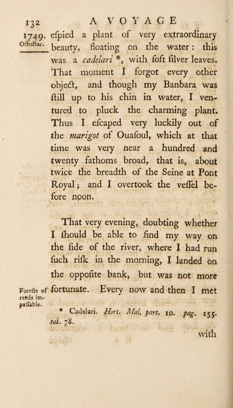 1749. efpied a plant of very extraordinary oa°ftor* beauty, floating on the water: this was a cadelari *, with foft lilver leaves. That moment I forgot every other object, and though my Banbara was ftill up to his chin in water, I ven¬ tured to pluck the charming plant. Thus I efcaped very luckily out of the marigot of Ouafoul, which at that time was very near a hundred and twenty fathoms broad, that is, about twice the breadth of the Seine at Pont Royal > and I overtook the veflel be¬ fore noon. That very evening, doubting whether I fhould be able to find my way on the fide of the river, where I had run fuch riik in the morning, I landed on the oppofite bank, but was not more Forefts of fortunate. Every now and then I met reeds im- yallable. * Cadelari. Hart. Mal% part, 10, pag. 155. tab. 78. with