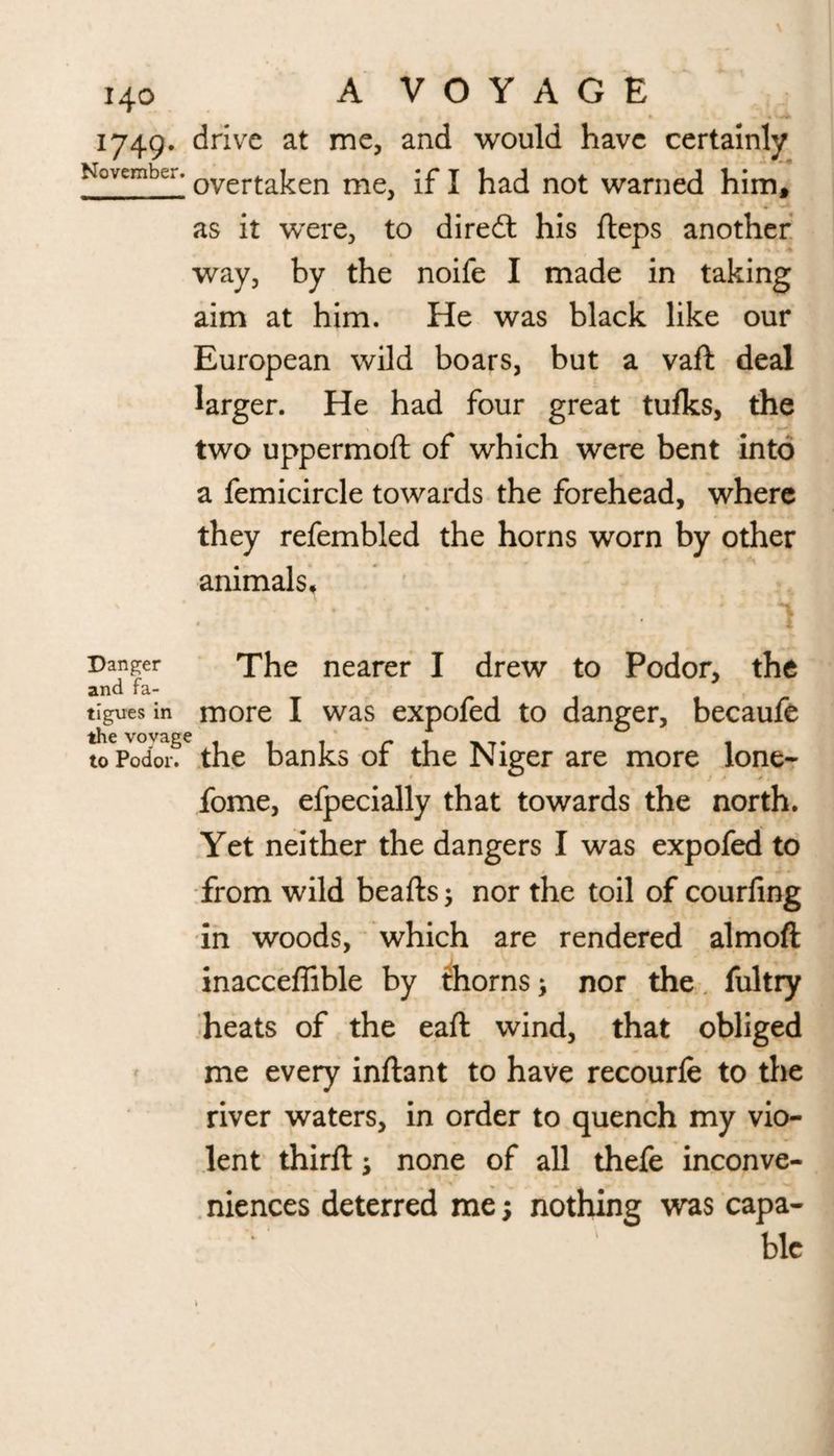 1749. drive at me, and would have certainly November. overtaken me^ [f j had not warned him, as it were, to diredt his fteps another way, by the noife I made in taking aim at him. He was black like our European wild boars, but a vaft deal larger. He had four great tulks, the two uppermoft of which were bent into a femicircle towards the forehead, where they refembled the horns worn by other animals. Danger The nearer I drew to Podor, the and fa- tiguesin more I was expofed to danger, becaufe to Podor. the banks of the Niger are more lone- fome, efpecially that towards the north. Yet neither the dangers I was expofed to from wild beafts; nor the toil of courfing in woods, which are rendered almoft inacceffible by thorns; nor the fultry heats of the eaft wind, that obliged me every inftant to have recourfe to the river waters, in order to quench my vio¬ lent thirft; none of all thefe inconve¬ niences deterred me; nothing was capa- blc