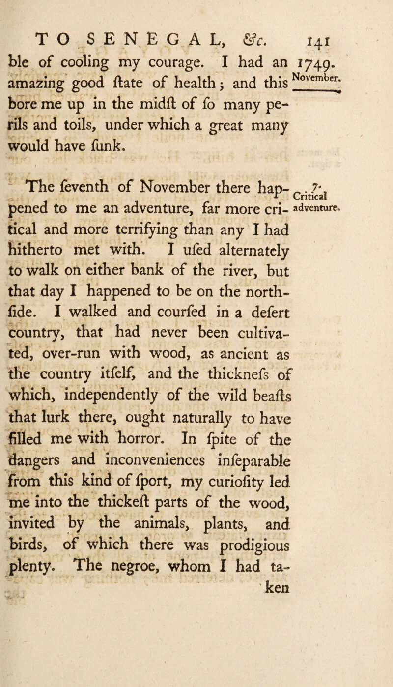 ble of cooling my courage. I had an 1749. amazing good date of health; and this November] bore me up in the midd of fo many pe¬ rils and toils, under which a great many would have funk. » ». “ The feventh of November there hap- . 7^ pened to me an adventure, far more cri- adventure- tical and more terrifying than any I had hitherto met with. I ufed alternately to walk on either bank of the river, but that day I happened to be on the north- fide. I walked and courfed in a defert country, that had never been cultiva¬ ted, over-run with wood, as ancient as the country itfelf, and the thicknefs of which, independently of the wild beads that lurk there, ought naturally to have filled me with horror. In Ipite of the dangers and inconveniences infeparable from this kind of fport, my curiofity led me into the thicked parts of the wood, invited by the animals, plants, and birds, of which there was prodigious plenty. The negroe, whom I had ta¬ ken
