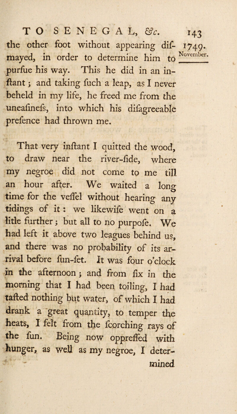the other foot without appearing dis¬ mayed, in order to determine him to purfue his way. This he did in an in- ftant; and taking fuch a leap, as I never beheld in my life, he freed me from the uneafinefs, into which his difagreeable prefence had thrown me. That very inftant I quitted the wood, to draw near the river-fide, where my negroe did not come to me till an hour after. We waited a long time for the velfel without hearing any tidings of it: we likewife went on a litle farther; but all to no purpofe. We had left it above two leagues behind us, and there was no probability of its ar¬ rival before fun-fet. It was four o’clock in the afternoon; and from fix in the morning that I had been toiling, I had tailed nothing but water, of which I had drank a great quantity, to temper the heats, I felt from the fcorching rays of the fun. Being now opprelfed with hunger, as well as my negroe, I deter¬ mined *43 *749- November.