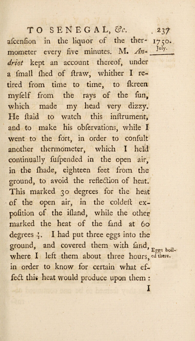 afcenfion in the liquor of the ther- 1750. mometer every five minutes. M. An~ ^uly' _ driot kept an account thereof, under a fmall filed of ftraw, whither I re¬ tired from time to time, to fkreen myfelf from the rays of the fun, which made my head very dizzy. He ftaid to watch this inftrument, and to make his obfervations, while I went to the fort, in order to confult another thermometer, which I held continually fufpended in the open air, in the fhade, eighteen feet from the ground, to avoid the reflection of heat. This marked 30 degrees for the heat of the open air, in the coldeft ex- pofition of the ifland, while the otheij marked the heat of the fand at 60 degrees 4. I had put three eggs into the ground, and covered them with fand. ^ where I left them about three hours, ed there, in order to know for certain what ef¬ fect this heat would produce upon them : I