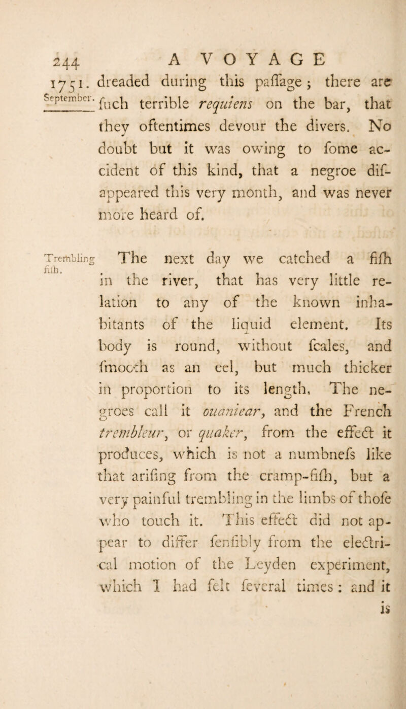 1741. dreaded during this paffage; there are Sfptem.pci. ^ch terrible requiens on the bar, that they oftentimes devour the divers. No doubt but it was owing to fome ac¬ cident of this kind, that a negroe dis¬ appeared this very month, and was never more heard of. Tremolo The next day we catched a fifh in the river, that has very little re¬ lation to any of the known inha¬ bitants of the liquid element. Its -X- body is round, without Scales, and Smooth as an eel, but much thicker in proportion to its length, The ne¬ groes call it ouaniear, and the French trernbleur, or quaker, from the effedt it produces, which is not a numbnefs like that arifing from the cramp-fifh, but a very painful trembling in the limbs of thofe who touch it. This effedt did not ap¬ pear to differ fenfibly from the eledtri- •cal motion of the Leyden experiment, which 1 had felt Several times : and it is