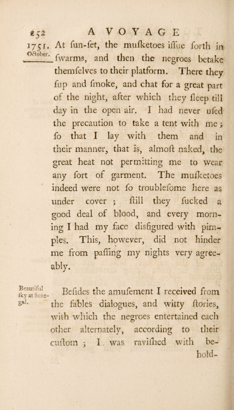 1751. At fun-fet, the mufketoes UTue forth in oa°bei‘ fvvarmSj and then the negroes betake themfelves to their platform. There they fup and fmoke, and chat for a great part of the night, after which they fieep till day in the open air. I had never ufed the precaution to take a tent with me; fo that I lay with them and in their manner, that is, almoft naked, the great heat not permitting me to wear any fort of garment. The mufketoes indeed were not fo troublefome here as under cover ; ftill they fucked a good deal of blood, and every morn¬ ing I had my face disfigured with pim¬ ples. This, however, did not hinder me from pafling my nights very agree¬ ably. Beautiful iky at Sene gal. Befides the amufernent I received from the fables dialogues, and witty ftories, with which the negroes entertained each other alternately, according to their curtorn * I. was ravifhed with be¬ hold-