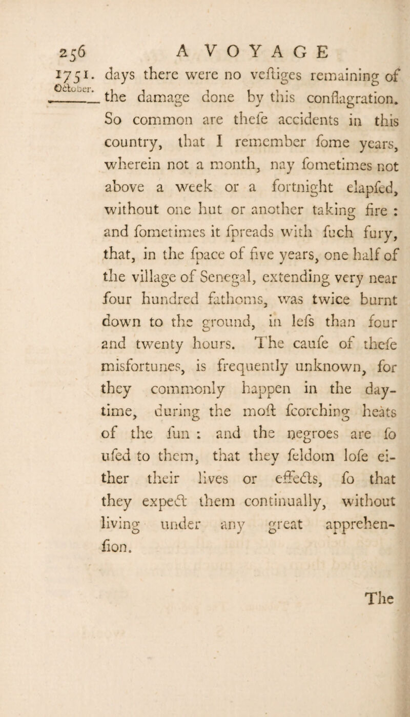 1751. days there were no vefiiges remaining of _the damage done by this conflagration. So common are thefe accidents in this country, that I remember fome years, wherein not a month, nay fometimes not above a week or a fortnight elapfed, without one hut or another taking fire : and fometimes it fpreads with fuch fury, that, in the foace of five years, one half of the village of Senegal, extending very near four hundred fathoms, was twice burnt down to the ground, in lefs than four and twenty hours. The caufe of thefe misfortunes, is frequently unknown, for they commonly happen in the day¬ time, during the mod fcorching heats of the fun : and the negroes are fo ufed to them, that they feldotn lofe ei¬ ther their lives or effects, fo that they expedt them continually, without living under any great apprehen- fion. The