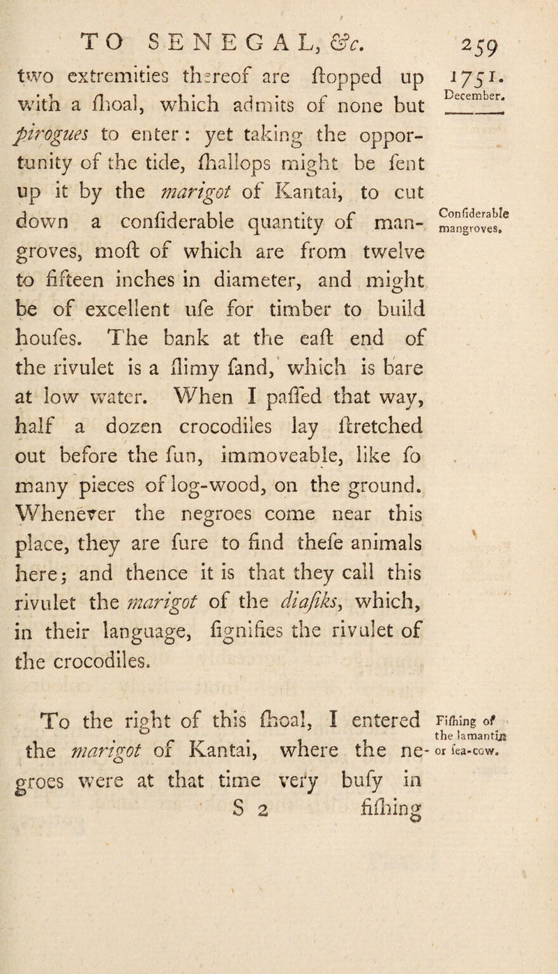 two extremities thereof are flopped up with a fhoal, which admits of none but pirogues to enter: yet taking the oppor¬ tunity of the tide, fhallops might be fent up it by the marigot of Kantai, to cut down a confiderable quantity of man¬ groves, moft of which are from twelve to fifteen inches in diameter, and might be of excellent ufe for timber to build houfes. The bank at the eaft end of the rivulet is a flimy fand, which is bare at low water. When I pafied that way, half a dozen crocodiles lay ftretched out before the fun, immoveable, like fo many pieces of log-wood, on the ground. Whenever the negroes come near this place, they are fure to find thefe animals here; and thence it is that they call this rivulet the marigot of the diafiks, which, in their language, fignifies the rivulet of the crocodiles, ■ i\ To the right of this fiscal, I entered the marigot of Kantai, where the ne¬ groes were at that time very bufy in S 2 fifhing 175I* December. Confiderable mangroves. Fi/hing of the lamantija or lea-cow.