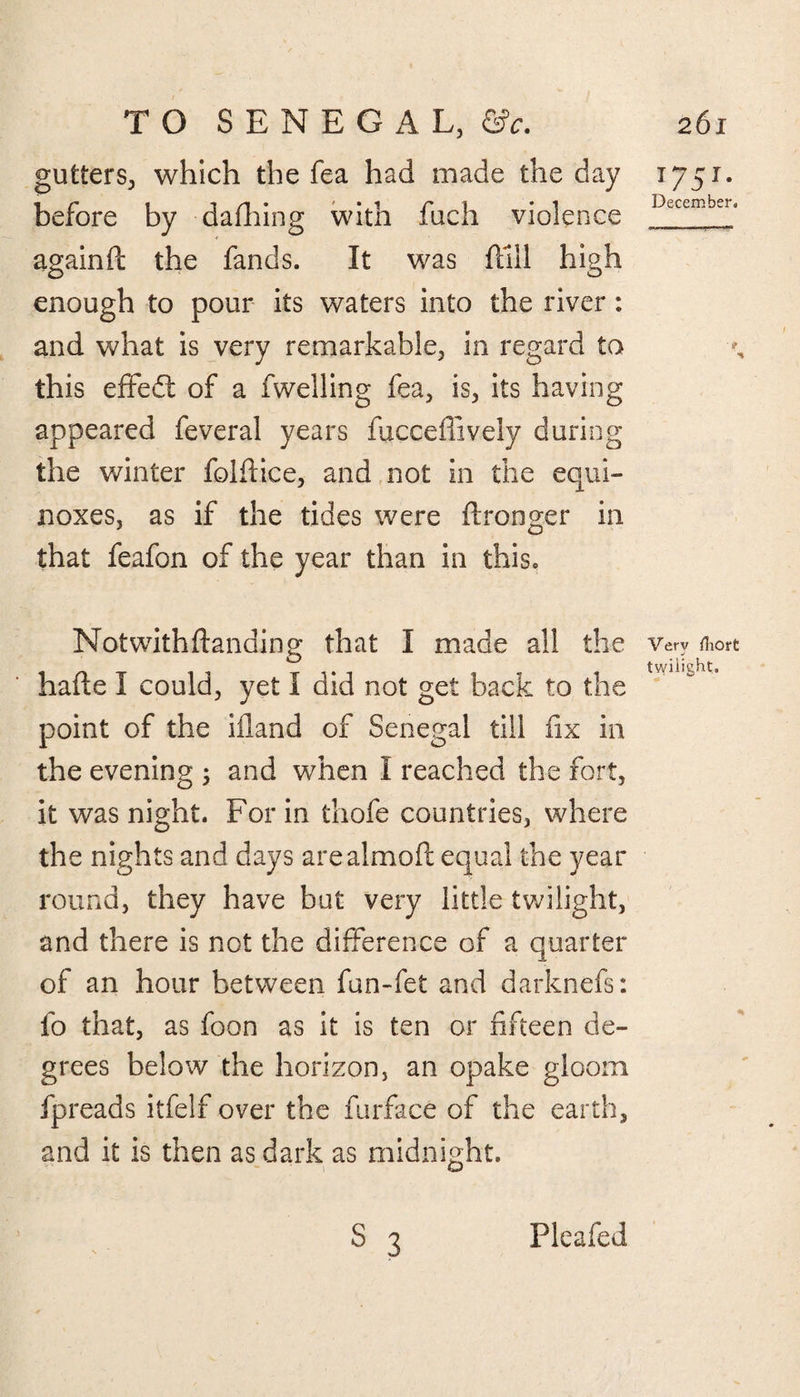 gutters, which the fea had made the day 1751. before by dafhing with fuch violence DLCeffib-'la againft the fands. It was hill high enough to pour its waters into the river: and what is very remarkable, in regard to this effedt of a fwelling fea, is, its having appeared feveral years fucceffively during the winter fold ice, and not in the equi¬ noxes, as if the tides were ftronger in that feafon of the year than in this. Not with (landing that I made all the very &ort inT i 1 1? 1 twilight, haite 1 could, yet i did not get back to the point of the illand of Senegal till fix in the evening 5 and when I reached the fort, it was night. For in thofe countries, where the nights and days arealmoft equal the year round, they have but very little twilight, and there is not the difference of a quarter of an hour between fun-fet and darknefs: fo that, as foon as it is ten or fifteen de¬ grees below the horizon, an opake gloom fpreads itfelf over the furface of the earth, and it is then as dark as midnight. s 3 Pleafed
