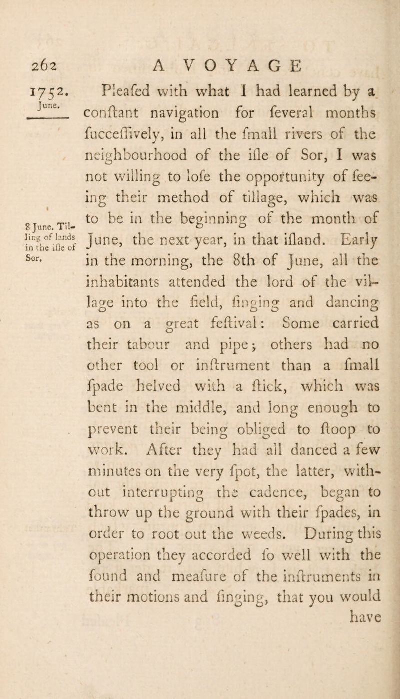I752< June. 8 June. Til¬ ling of lands in the ifle of Sor, Pleafed with what I had learned by a conftant navigation for feveral months fucceffively, in all the fmall rivers of the neighbourhood of the ifle of Sor, I was not willing to lofe the opportunity of fee¬ ing their method of tillage, which was to be in the beginning of the month of June, the next year, in that ifland. Early in the morning, the 8th of June, all the inhabitants attended the lord of the vil¬ lage into the field, finging and dancing as on a great feflival: Some carried their tabour and pipe; others had no other tool or infirument than a fmall fpade helved with a flick, which was bent in the middle, and long enough to prevent their being obliged to floop to work. After they had all danced a few minutes on the very fpot, the latter, with¬ out interrupting the cadence, began to throw up the ground with their fpades, in order to root out the weeds. During this operation they accorded fo well with the found and meafure of the inflruments in their motions and finging, that you would have