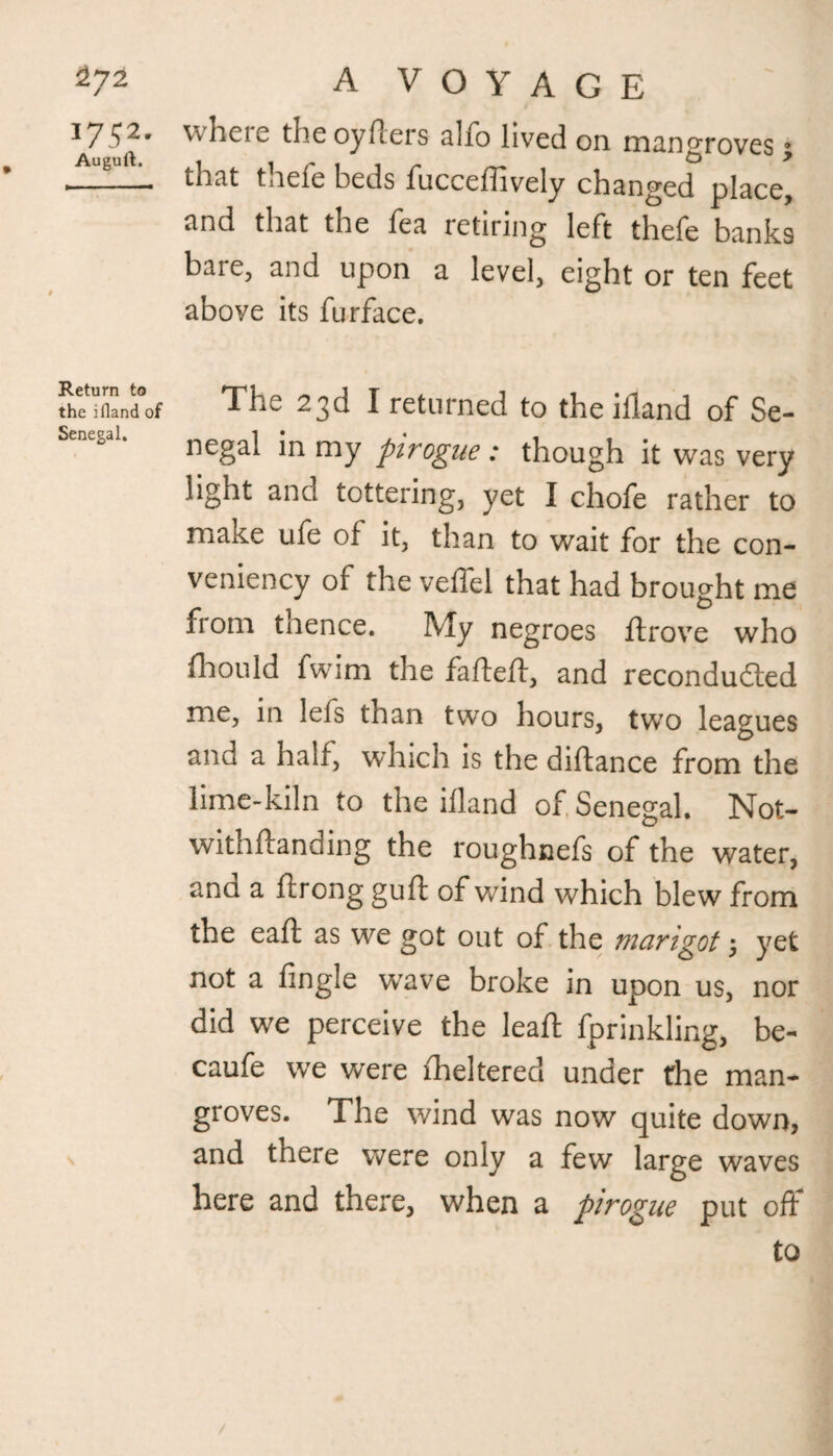 J752* Augurt. Return to the ifland of Senegal. A VOYAGE where the oyfters alfo lived on mangroves; that thefe beds fucceffively changed place, and that the fea ictinng left thefe banks bare, and upon a level, eight or ten feet above its furface. The 23d I returned to the ifland of Se¬ negal in my pirogue : though it was very light and tottering, yet I chofe rather to make ufe of it, than to wait for the con- veniency of the veffel that had brought me from thence. My negroes ftrove who fhould fwim the fafteft, and recondudled me, in leis than two hours, two leagues and a half, which is the diftance from the lime-kiln to the ifland of Senegal. Not- withflanding the roughnefs of the water, ana a ftrong guft of wind which blew from the eaft as we got out of the marigot j yet not a fingle wave broke in upon us, nor did we perceive the lead: fprinkling, be- caufe we were fheltered under the man¬ groves. The wind was now quite down, and there were only a few large waves here and there, when a pirogue put off to