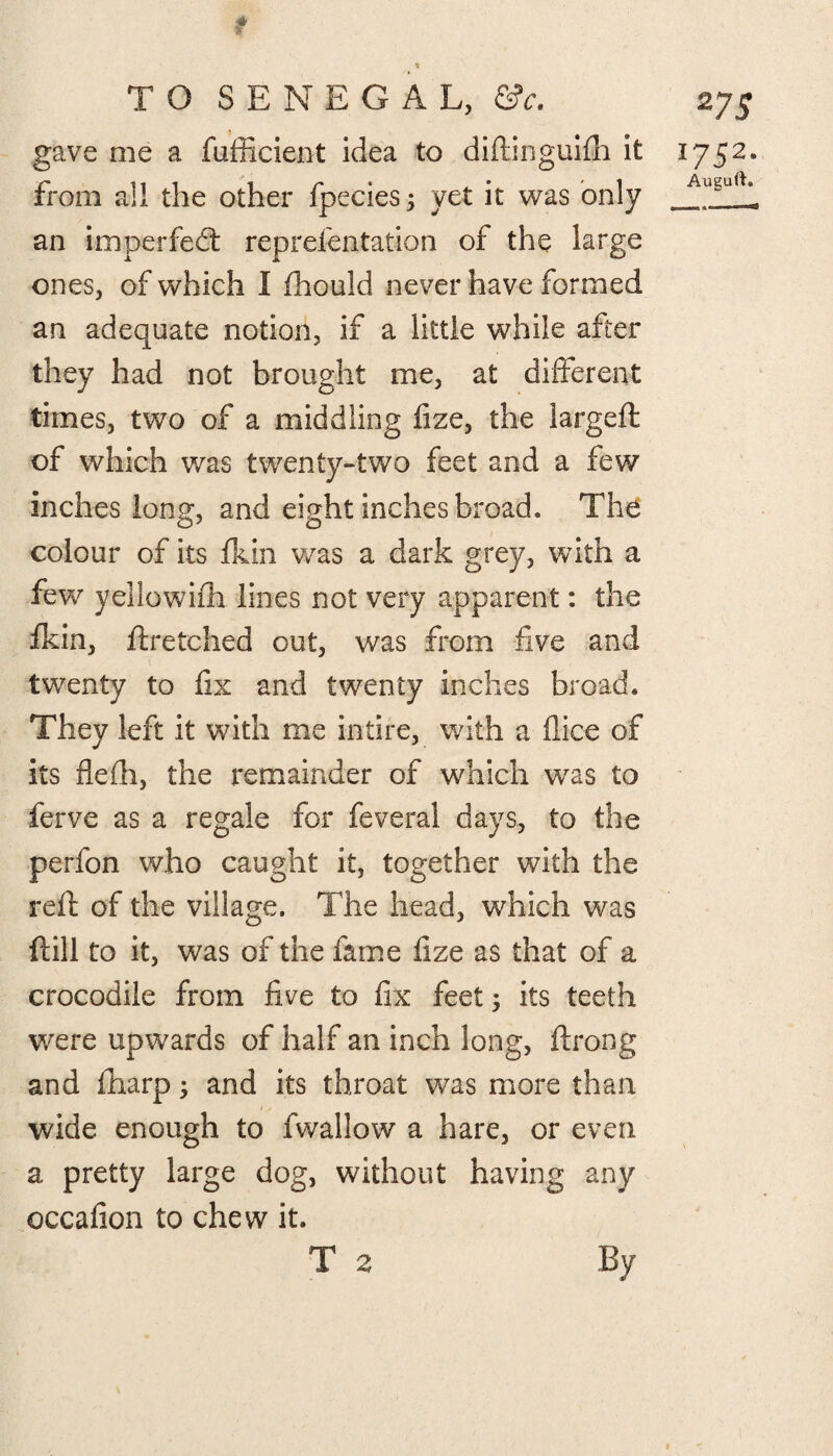 TO SENEGAL, ©V. gave me a fufficient idea to diftinguifh it from all the other fpecies; yet it was only an imperfed: reprefentation of the large ones, of which I fhould never have formed an adequate notion, if a little while after they had not brought me, at different times, two of a middling fize, the largeft of which was twenty-two feet and a few inches long, and eight inches broad. The colour of its fkin was a dark grey, with a few yellowifh lines not very apparent: the fkin, ft retched out, was from five and twenty to fix and twenty inches broad. They left it with me intire, with a dice of its flefh, the remainder of which was to ferve as a regale for feveral days, to the perfon who caught it, together with the reft of the village. The head, which was ft ill to it, was of the fame fize as that of a crocodile from five to fix feet; its teeth were upwards of half an inch long, ftrong and fharp; and its throat was more than wide enough to fwallow a hare, or even a pretty large dog, without having any occafion to chew it. T 2 2?s l752a Auguft. By