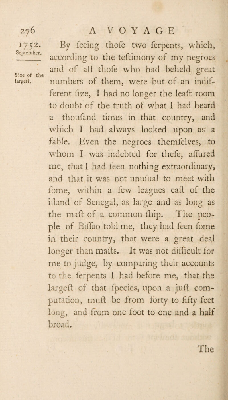2jb 1752. September. Size of the larged. A VOYAGE By feeing thofe two ferpents, which, according to the tedimony of my negroes and of all thofe who had beheld great numbers of them, were but of an indif¬ ferent fize, I had no longer the lead; room to doubt of the truth of what I had heard a thoufand times in that country, and which I had always looked upon as a fable. Even the negroes themfelves, to whom I was indebted for thefe, allured me, that I had feen nothing extraordinary, and that it was not unufual to meet with fome, within a few leagues ead of the illand of Senegal, as large and as long as the mad of a common (hip. The peo¬ ple of Biffao told me, they had feen fome in their country, that wrere a great deal longer than mads. It was not difficult for me to judge, by comparing their accounts to the ferpents I had before me, that the larged of that fpecies, upon a jud com¬ putation, mud be from forty to fifty feet long, and from one loot to one and a half broad. The