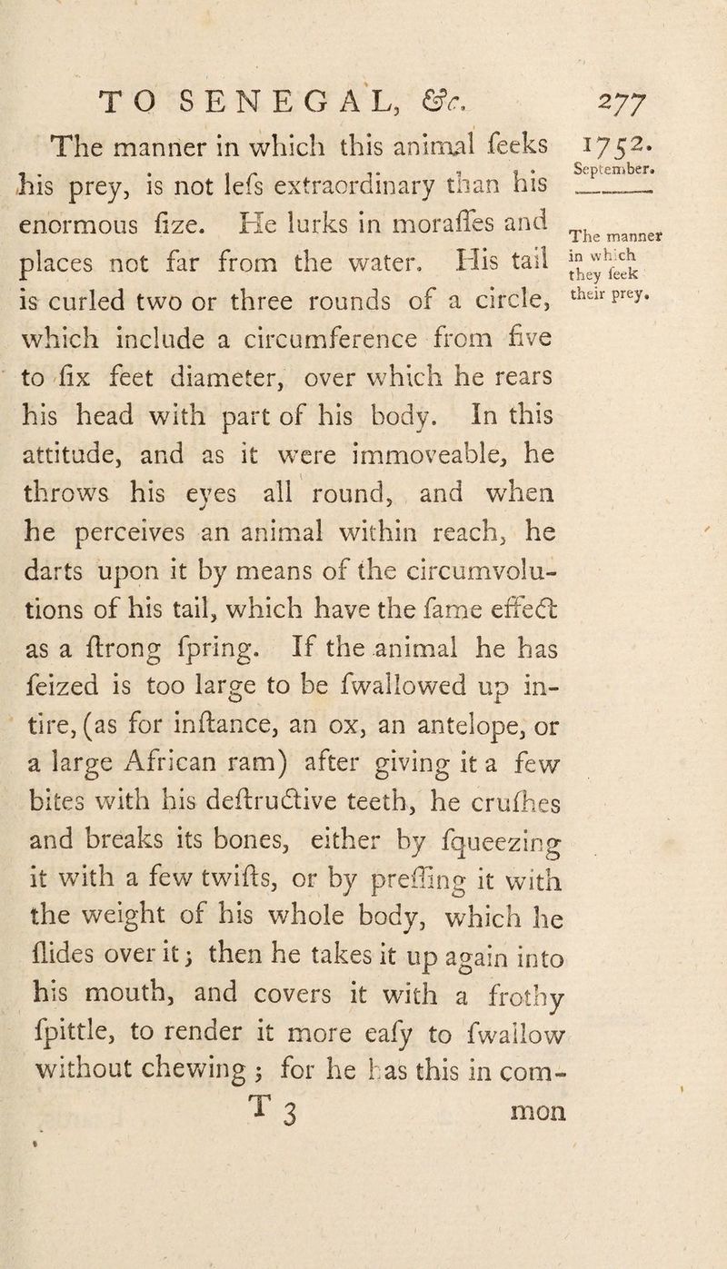 * 1 The manner in which this animal feeks 1752. - . , , r , 1 * September. his prey, is not Ids extraordinary to an nis _____ enormous fize. Fie lurks in morafies and Thpmanner places not far from the water, Flis tail ^hfed£. is curled two or three rounds of a circle, theirprey' which include a circumference from five to fix feet diameter, over which he rears his head with part of his body. In this attitude, and as it were immoveable, he throws his eves all round, and when he perceives an animal within reach, he darts upon it by means of the circumvolu¬ tions of his tail, which have the fame died as a ftrong fpring. If the animal he has feized is too large to be fwal lowed up in- tire, (as for inftance, an ox, an antelope, or a large African ram) after giving it a few bites with his deftrudtive teeth, he crufhes and breaks its bones, either by fqueezing it with a few twifts, or by prefling it with the weight of his whole body, which lie Aides over it 1 then he takes it up again into his mouth, and covers it with a frothy fpittle, to render it more eafy to fwailow without chewing 3 for he has this in com¬ mon