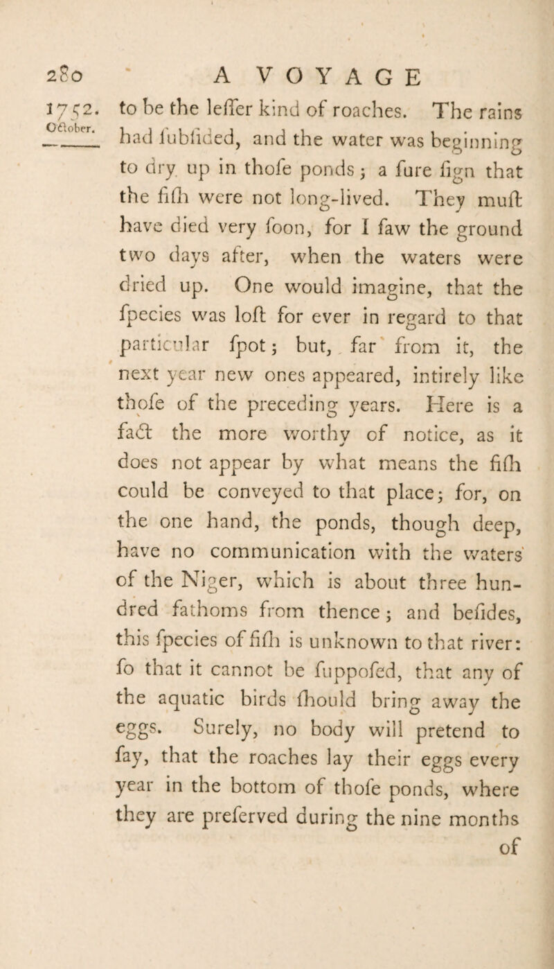 A VOYAGE to be the Idler kind of roaches. The rains had iubiiaed, and the water was beginning to dry up in thofe ponds; a fure fign that the fifh were not long-lived. They muft have died very boon, for I faw the ground two days after, when the waters were dried up. One would imagine, that the fpecies was loft for ever in regard to that particular fpot; but, far from it, the next year new ones appeared, intirely like thofe of the preceding years. Here is a fathe more worthy of notice, as it does not appear by what means the fifti could be conveyed to that place; for, on the one hand, the ponds, though deep, have no communication with the waters' of the Niger, w^hich is about three hun¬ dred fathoms from thence; and befides, this fpecies of fifti is unknown to that river: fo that it cannot be fuppofed, that any of the aquatic birds fhould bring away the eggs. Surely, no body will pretend to fay, that the roaches lay their eggs every year in the bottom of thofe ponds, where they are preferved during the nine months of