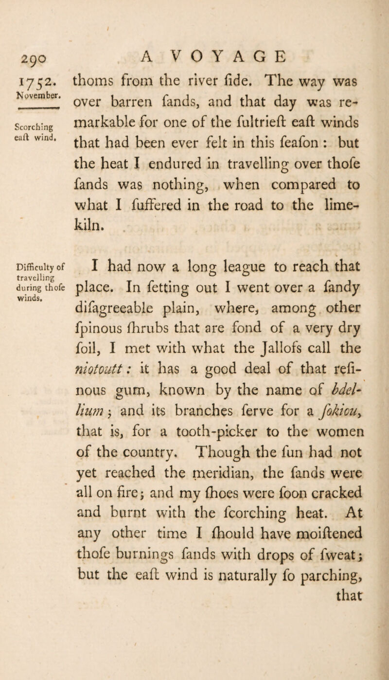 290 I752- November. Scorching eaft wind. Difficulty of travelling during thofe winds. A VOYAGE thorns from the river fide. The way was over barren fands, and that day was re¬ markable for one of the fultrieft eaft winds that had been ever felt in this feafon : but the heat I endured in travelling over thofe fands was nothing, when compared to what I fuffered in the road to the lime¬ kiln. I had now a long league to reach that place. In fetting out I went over a fandy difagreeable plain, where, among other fpinous jfhrubs that are fond of a very dry foil, I met with what the Jallofs call the niqtoutt: it has a good deal of that refi- nous gum, known by the name of bdel¬ lium ; and its branches ferve for a Jokiouy that is, for a tooth-picker to the women of the country. Though the fun had not yet reached the meridian, the fands were all on fire, and my (hoes were foon cracked and burnt with the fcorching heat. At any other time I fhould have moiftened thofe burnings fands with drops of fweat; but the eaft wind is naturally fo parching, that /