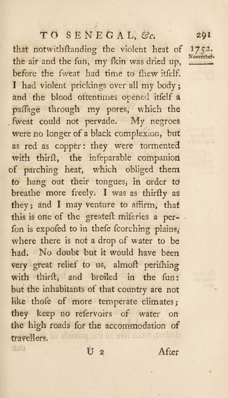 that notwithftanding the violent heat of 1752: •t » i i /*».,. /^l i i ^ ^ ovcmbcT' the air and the iun, my Ikin was dried up, r ^ before the fweat had time to fhew itfelf. I had violent prickings over all my body; and the blood oftentimes opened itfelf a A. paftage through my pores, which the fweat could not pervade. My negroes were no longer of a black complexion, but as red as copper: they wrere tormented with thirft, the inseparable companion of parching heat, which obliged them to hang out their tongues, in order to breathe more freely. I was as thirfty as they 5 and I may venture to affirm, that this is one of the greateft miferies a per- fon is expofed to in thefe fcorching plains* where there is not a drop of water to be had. No doubt but it would have been very great relief to us, almoft periflhing with tllirft, and broiled in the fun: but the inhabitants of that country are not like thofe of more temperate climates; they keep no refervoirs of water on the high roads for the accommodation of travellers.
