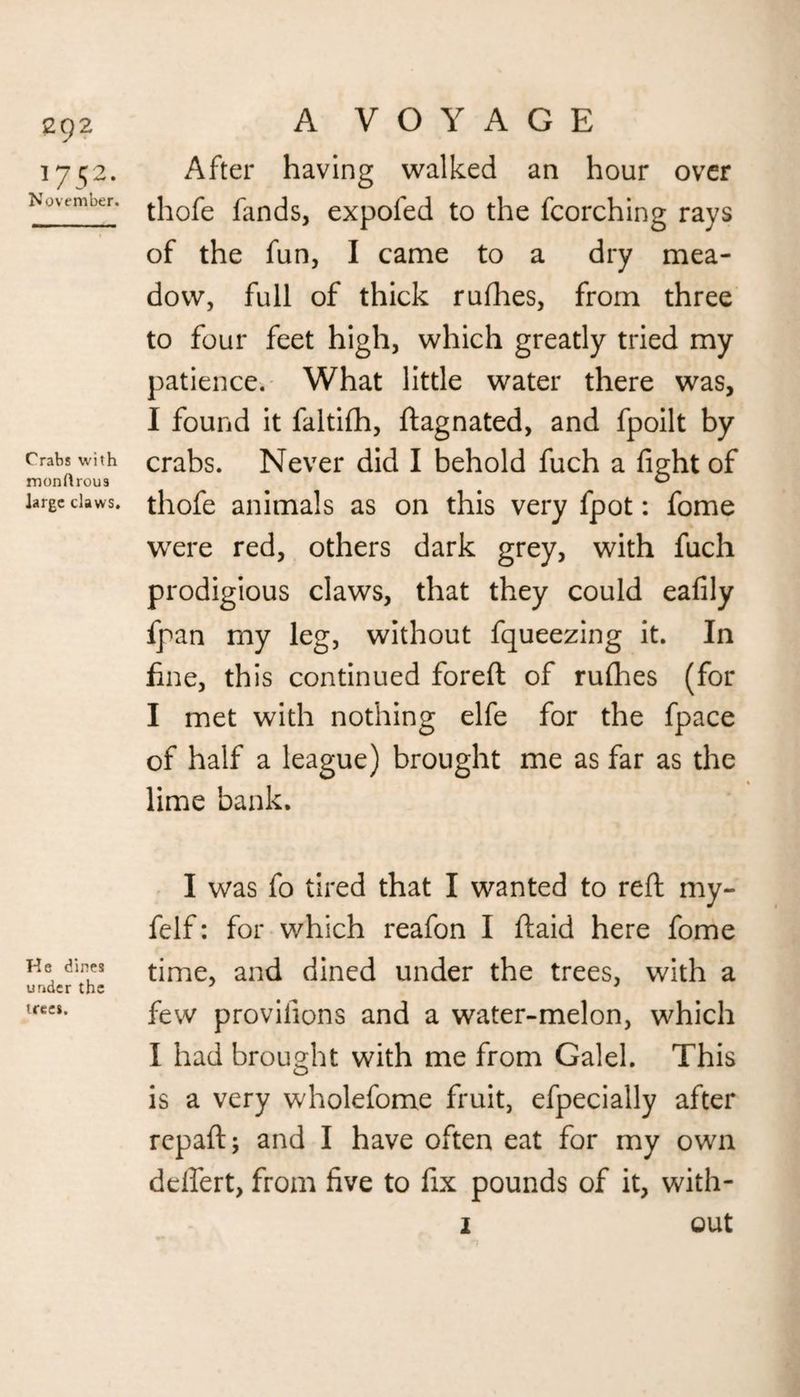 1752. November. Crabs with monftrous large claws. He dines under the trees. A VOYAGE After having walked an hour over thofe fands, expofed to the fcorching rays of the fun, I came to a dry mea¬ dow, full of thick rufhes, from three to four feet high, which greatly tried my patience. What little water there was, I found it faltifh, ftagnated, and fpoilt by crabs. Never did I behold fuch a fight of thofe animals as on this very fpot: fome were red, others dark grey, with fuch prodigious claws, that they could eafily fpan my leg, without fqueezing it. In fine, this continued foreft of rufhes (for I met with nothing elfe for the fpace of half a league) brought me as far as the lime bank. I was fo tired that I wanted to reft my- felf: for which reafon I ftaid here fome time, and dined under the trees, with a few provifions and a water-melon, which I had brought with me from Galel. This is a very wholefome fruit, efpecially after repaid; and I have often eat for my own deflert, from five to fix pounds of it, with- 2 out