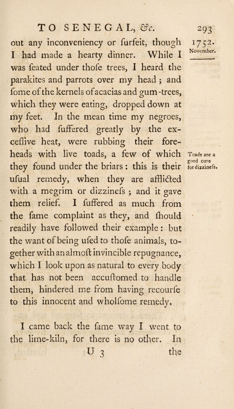 out any inconveniency or furfeit, though I had made a hearty dinner. While I was feated under thofe trees, I heard the parakites and parrots over my head ; and fome of the kernels of acacias and gum-trees, which they were eating, dropped down at my feet. In the mean time my negroes, who had fuffered greatly by the ex- ceffive heat, were rubbing their fore¬ heads with live toads, a few of which they found under the briars: this is their ufual remedy, when they are afflidted with a megrim or dizzinefs ; and it gave them relief. I fuffered as much from the fame complaint as they, and fhould readily have followed their example: but the want of being ufed to thofe animals, to¬ gether with an almoft invincible repugnance, which I look upon as natural to every body that has not been accuftomed to handle them, hindered me from having recourfe to this innocent and wholfome remedy. 1752- November. Toads are a good cure for dizzinefs. I came back the fame way I went to the lime-kiln, for there is no other. In