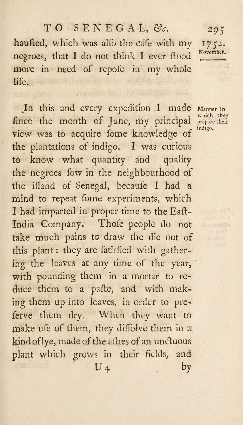 haufted. which was alfo the cafe with mv negroes, that I do not think I ever flood more in need of repofe in my whole life. c In this and every expedition I made fince the month of June, my principal view was to acquire fome knowledge of the plantations of indigo. I was curious to know what quantity and quality the negroes fow in the neighbourhood of the ifland of Senegal, becaufe I had a mind to repeat fome experiments, which I had imparted in proper time to the Eaft- Inaia Company. Thofe people do not take much pains to draw the die out of this plant: they are fatisfied with gather¬ ing the leaves at any time of the year, with pounding them in a mortar to re¬ duce them to a pafle, and with mak¬ ing them up into loaves, in order to pre¬ fer ve them dry. When they want to make ufe of them, they diffoive them in a kind of lye, made of the allies of an undluous plant which grows in their fields, and u4 . by 175-4* November. Manner in which the/ * prepare their indigo.