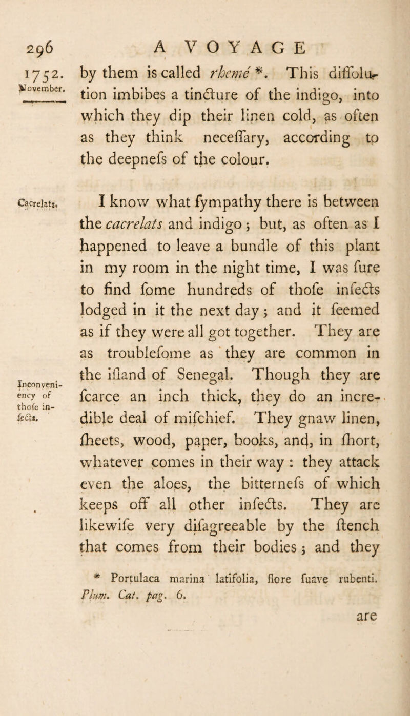 J752- November. Cacrekts. • < . . i. ; ^ . Inconveni- ency of thofe in- te£a. t by them is called rheme*. This diffoliv tion imbibes a tindure of the indigo, into which they dip their linen cold, as often as they think neceffary, according to the deepnefs of the colour. I know what fympathy there is between the cacrelats and indigo 5 but, as often as I happened to leave a bundle of this plant in my room in the night time, I was fure to find fome hundreds of thofe in feds lodged in it the next day; and it feemed as if they were all got together. They are as troublefome as they are common in the ifiand of Senegal. Though they are fcarce an inch thick, they do an incre¬ dible deal of mifehief. They gnaw linen, fheets, wood, paper, books, and, in Abort, whatever comes in their way : they attack even the aloes, the bitternefs of which keeps off all other infeds. They are likewile very dilagreeable by the flench that comes from their bodies > and they * Portulaca marina latifolia, flore fuave rubenti. Plum. Cat. pag. 6.