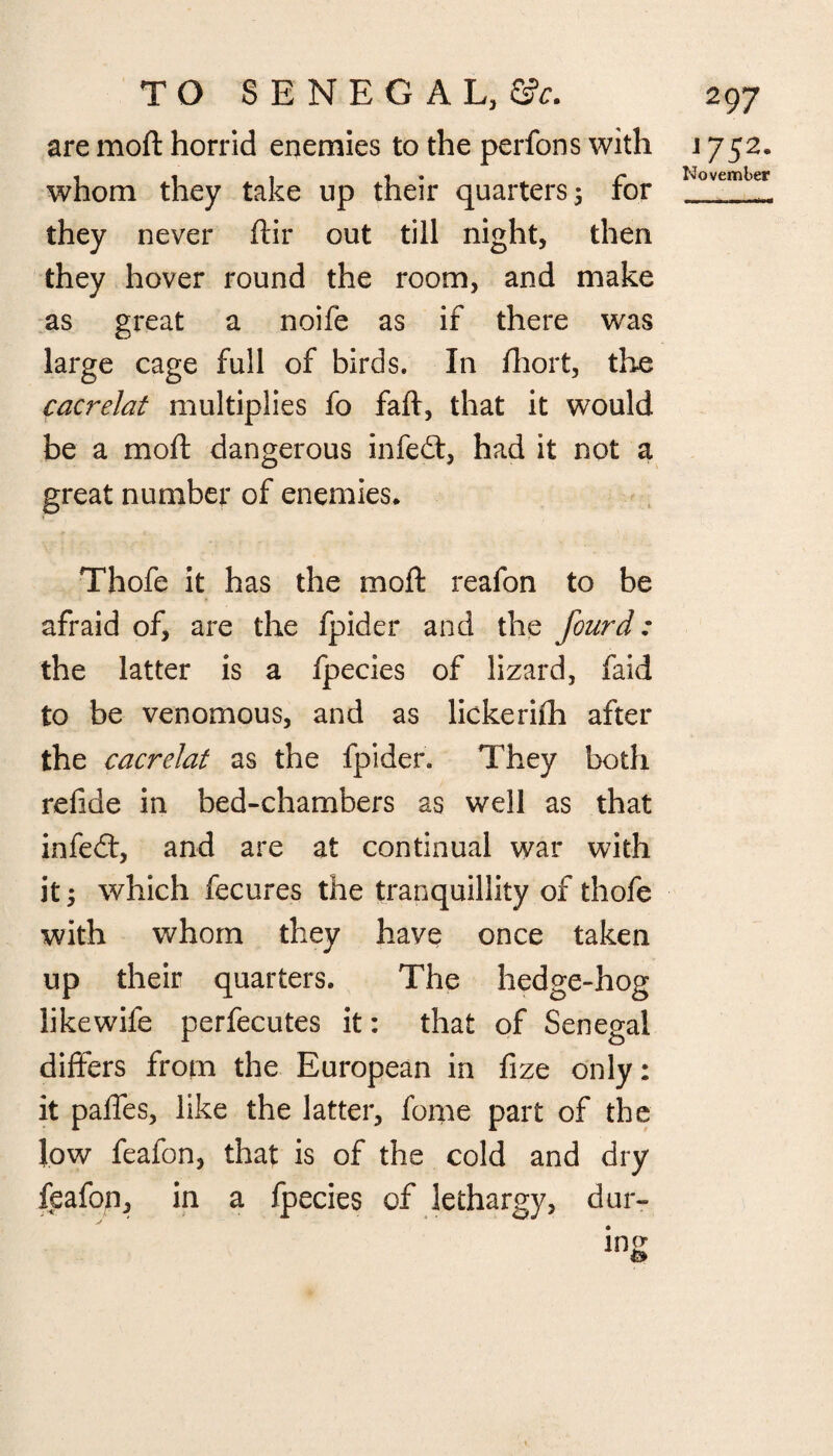 are moft horrid enemies to the perfons with whom they take up their quarters 5 for they never ftir out till night, then they hover round the room, and make as great a noife as if there was large cage full of birds. In fhort, the cacrelat multiplies fo faft, that it would be a moft dangerous infeft, had it not a great number of enemies. Thofe it has the moft reafon to be afraid of, are the fpider and the fourd: the latter is a fpecies of lizard, faid to be venomous, and as lickerifti after the cacrelat as the fpider. They both refide in bed-chambers as well as that infeed, and are at continual war with it; which fecures the tranquillity of thofe with whom they have once taken up their quarters. The hedge-hog likewife perfecutes it: that of Senegal differs from the European in fize only: it paffes, like the latter, fome part of the low feafon, that is of the cold and dry feafonj in a fpecies of lethargy, dur¬ ing & 1752. November