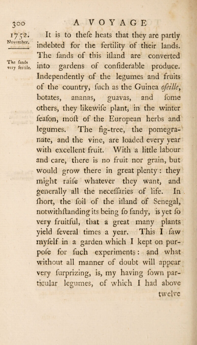 3°o 1752. November. The fands very fertile. A VOYAGE It is to thefe heats that they are partly indebted for the fertility of their lands. The fands of this ifland are converted into gardens of confiderable produce. Independently of the legumes and fruits of the country, fuch as the Guinea ofeille> botates, ananas, guavas, and fome others, they likewife plant, in the winter feafon, mod of the European herbs and legumes. The fig-tree, the pomegra¬ nate, and the vine, are loaded every year with excellent fruit. With a little labour and care, there is no fruit nor grain, but would grow there in great plenty: they might raife whatever they want, and generally all the neceflaries of life. In fhort, the foil of the iiland of Senegal, notwithftanding its being fo fandy, is yet fo very fruitful, that a great many plants yield feveral times a year. This I faw myfelf in a garden which I kept on pur- pofe for fuch experiments: and what without all manner of doubt will appear very furprizing, is, my having fown par¬ ticular legumes, of which I had above twelve