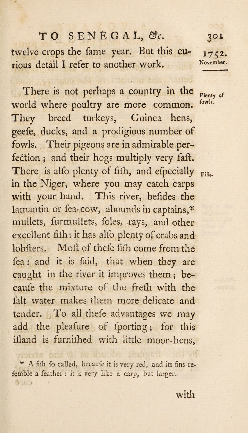 twelve crops the fame year. But this cu¬ rious detail I refer to another work. There is not perhaps a country in the world where poultry are more common. They breed turkeys, Guinea hens, geefe, ducks, and a prodigious number of fowls. Their pigeons are in admirable per¬ fection ; and their hogs multiply very faff. There is alfo plenty of fifh, and efpecially in the Niger, where you may catch carps with your hand. This river, befides the lamantin or fea-eow, abounds in captains,* mullets, furmullets, foies, rays, and other excellent fifh: it has alfo plenty of crabs and lobfters. Molt of thefe fifh come from the fea: and it is faid, that when they are caught in the river it improves them; be- caufe the mixture of the frefh with the fait water makes them more delicate and tender. To all thefe advantages we may add the pleafure of fporting; for this ifland is furniihed with little moor-hens, * A fifli To called, becaufe it is very red, and its fins re¬ ferable a feather : it is very like a carp, but larger. 1752. November. Plenty of fowls. Fiflt. with