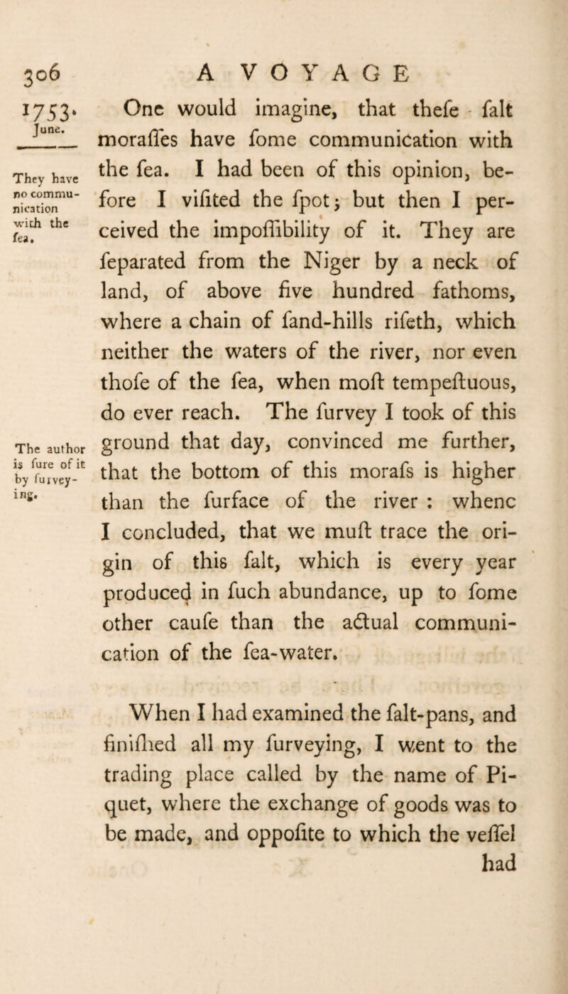 3°6 1753- June. They have no commu¬ nication with the fea. The author is fure of it by fuj vey- ing. A VOYAGE One would imagine, that thefe fait morafles have fome communication with the fea. I had been of this opinion, be¬ fore I vifited the fpotj but then I per¬ ceived the impoflibility of it. They are feparated from the Niger by a neck of land, of above five hundred fathoms, where a chain of fand-hills rifeth, which neither the waters of the river, nor even thofe of the fea, when moft tempeftuous, do ever reach. The furvey I took of this ground that day, convinced me further, that the bottom of this morafs is higher than the furface of the river : whenc I concluded, that we muft trace the ori¬ gin of this fait, which is every year produced in fuch abundance, up to fome other caufe than the actual communi¬ cation of the fea-water. When I had examined the falt-pans, and finifhed all my furveying, I went to the trading place called by the name of Pi¬ quet, where the exchange of goods was to be made, and oppofite to which the veffel had