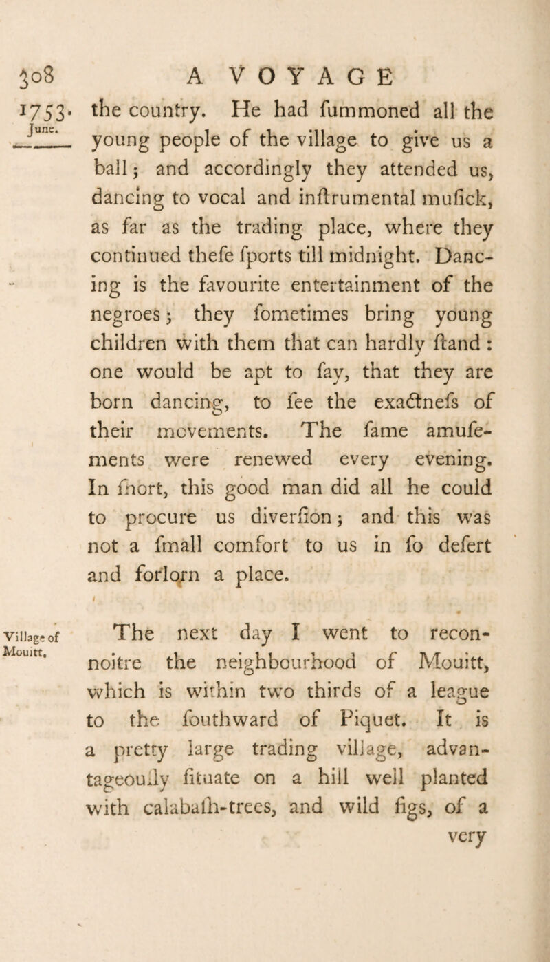 3°8 I753- June. Village of Mouitt. A VOYAGE the country. He had fummoned all the young people of the village to give us a ball; and accordingly they attended us, dancing to vocal and inflrumental mufick, as far as the trading place, where they continued thefe fports till midnight. Danc¬ ing is the favourite entertainment of the negroes; they fometimes bring young children with them that can hardlv hand : j one would be apt to fay, that they are born dancing, to fee the exadtnefs of their movements. The fame amufe- ments were renewed every evening. In fnort, this good man did all he could to procure us diverfion; and this was not a fmall comfort to us in fo defert and forlorn a place. i . • The next day I went to recon¬ noitre the neighbourhood of Mouitt, which is within two thirds of a league to the fouthward of Piquet. It is a pretty large trading village, advan¬ tageously fituate on a hill weil planted with calabafh-trees, and wild figs, of a very