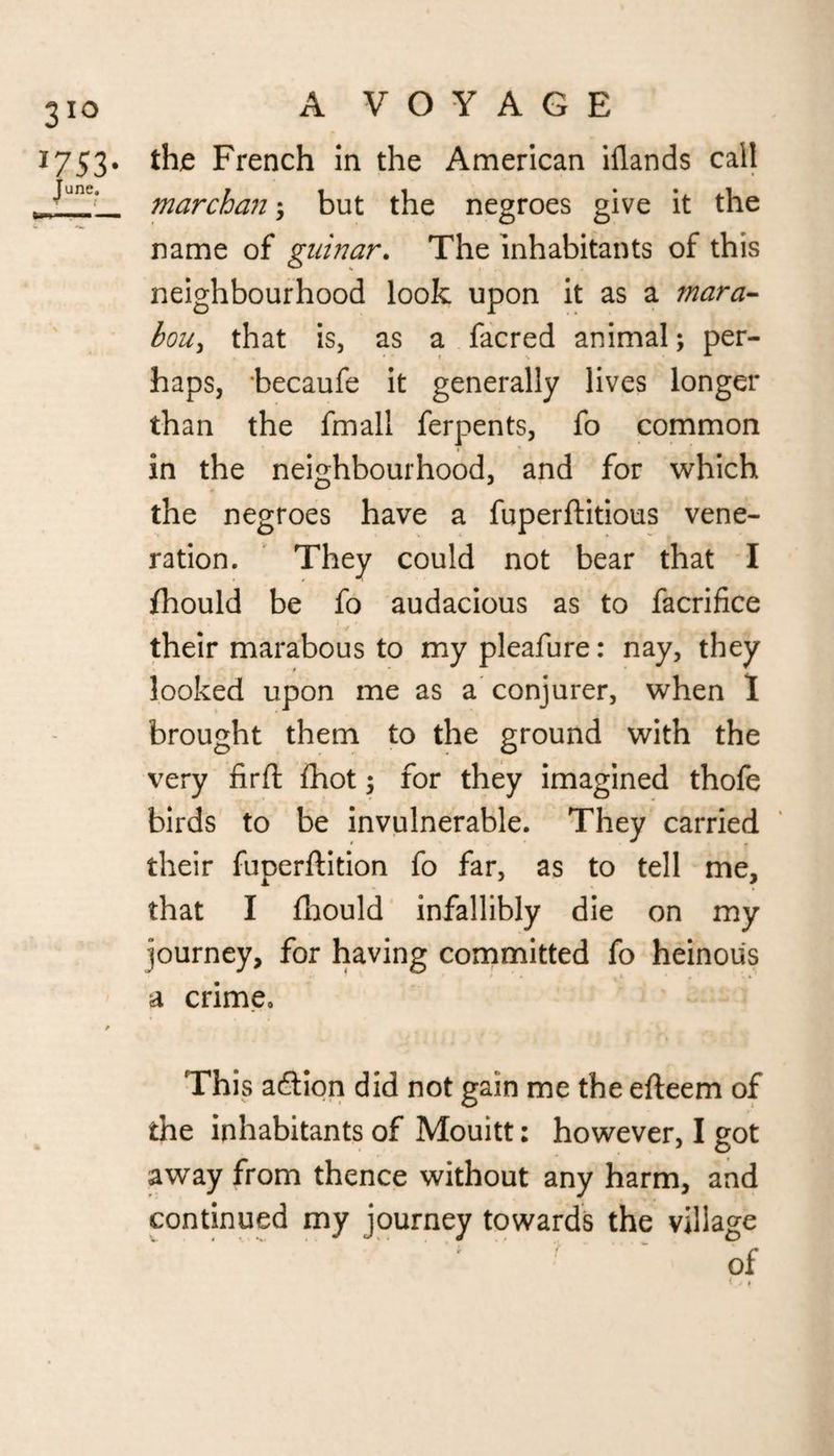 A VOYAGE thje French in the American illands call marchan; but the negroes give it the name of guinar. The inhabitants of this neighbourhood look upon it as a mara- bou, that is, as a facred animal; per¬ haps, becaufe it generally lives longer than the fmall ferpents, fo common in the neighbourhood, and for which the negroes have a fuperftitious vene¬ ration. They could not bear that I fhould be fo audacious as to facrifice their marabous to my pleafure: nay, they looked upon me as a conjurer, when I brought them to the ground with the very firft fhot; for they imagined thofe birds to be invulnerable. They carried their fuperftition fo far, as to tell me, that I fhould infallibly die on my journey, for having committed fo heinous a crime. This adlion did not gain me the efteem of the inhabitants of Mouitt: however, I got away from thence without any harm, and continued my journey towards the village ' ; ’ ? of
