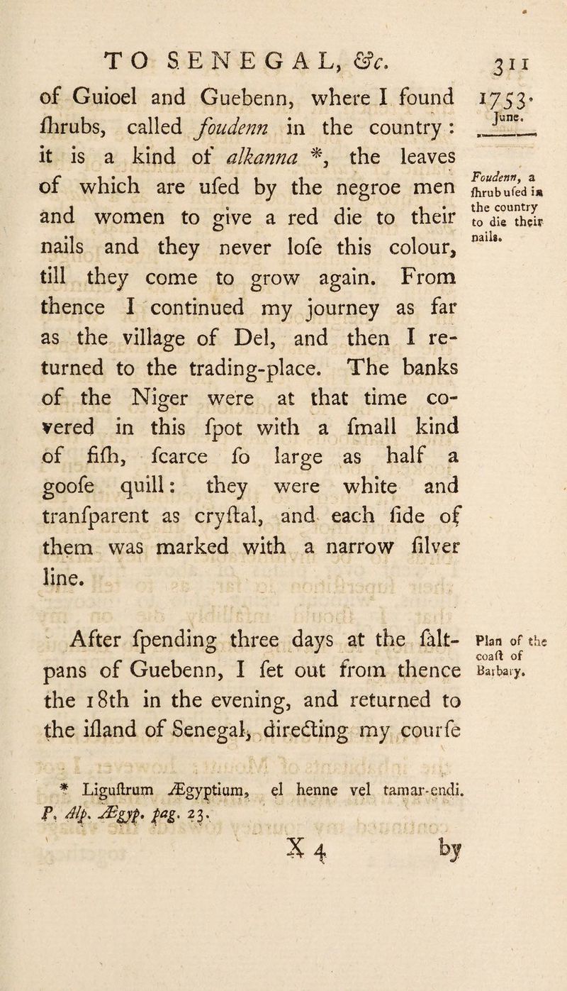 of Guioel and Guebenn, where I found *\ Arabs, called foudenn in the country : it is a kind of alkanna *, the leaves of which are ufed by the negroe men and women to give a red die to their nails and they never lofe this colour, till they come to grow again. From thence I continued my journey as far as the village of Del, and then I re¬ turned to the trading-place. The banks of the Niger were at that time co¬ vered in this fpot with a fmall kind of fifh, fcarce fo large as half a goofe quill: they were white and tranfparent as cryftal, and each fide of them was marked with a narrow filver line. After fpending three days at the felt- pans of Guebenn, I fet out from thence the 18th in the evening, and returned to the ifland of Senegal, directing my courfe * Liguftrum ^Egyptium, el henne vel tamar-endi. P, Alp. dBgyp. fag. 23. X 4 by 1753- June. Foudenn, a fhrubufed i» the country to die their nails. Plan of the coaft of Haibaiy.