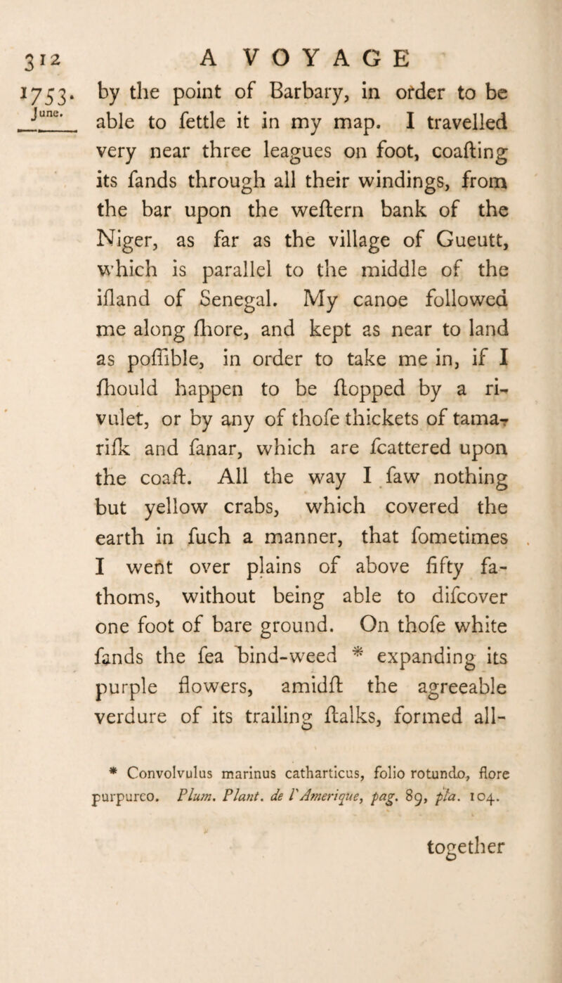 1753. by the point of Barbary, in order to be . janc' able to fettle it in my map. I travelled very near three leagues on foot, coafting its fands through all their windings, from the bar upon the weftern bank of the Niger, as far as the village of Gueutt, which is parallel to the middle of the ifland of Senegal. My canoe followed me along fhore, and kept as near to land as poffible, in order to take me in, if I fhould happen to be flopped by a ri¬ vulet, or by any of thofe thickets of tama- rifk and fanar, which are fcattered upon the coaft. All the way I faw nothing but yellow crabs, which covered the earth in fuch a manner, that fometimes I went over plains of above fifty fa¬ thoms, without being able to difcover one foot of bare ground. On thofe white fands the fea hind-weed * expanding its purple flowers, amidfl the agreeable verdure of its trailing; ftalks, formed all- * Convolvulus marinus catharticus, folio rotundo, flore purpurco. Plum. Plant, de PAmerique, fag. 89, pla. 104. together