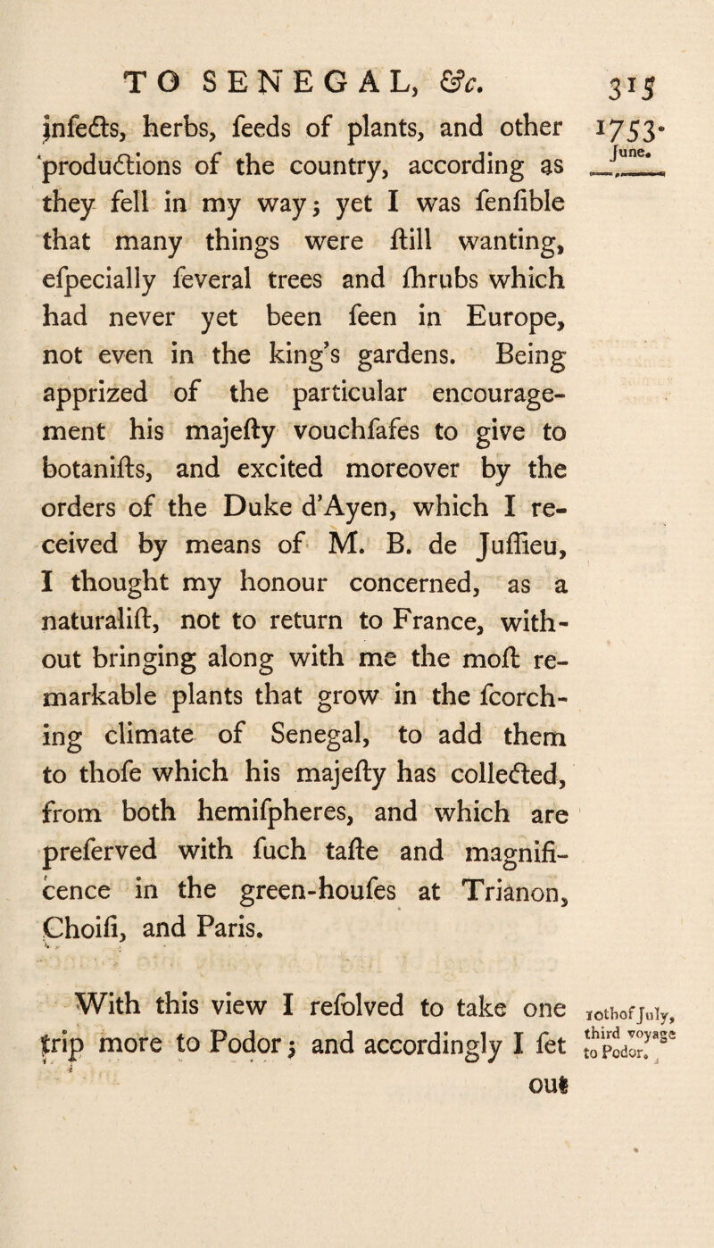 jnfedts, herbs, feeds of plants, and other produftions of the country, according as they fell in my way; yet I was fenfible that many things were Hill wanting, efpecially feveral trees and fhrubs which had never yet been feen in Europe, not even in the king's gardens. Being apprized of the particular encourage¬ ment his majefty vouchfafes to give to botanifts, and excited moreover by the orders of the Duke d’Ayen, which I re¬ ceived by means of M. B. de Juffieu, I thought my honour concerned, as a naturalift, not to return to France, with¬ out bringing along with me the mod re¬ markable plants that grow in the fcorch- ing climate of Senegal, to add them to thofe which his majefty has collected, from both hemifpheres, and which are preferved with fuch tafte and magnifi¬ cence in the green-houfes at Trianon, Choifi, and Paris. With this view I refolved to take one . _ trip more to Podor j and accordingly I fet oul 1753* June. lothof July, third voyage to Podor,
