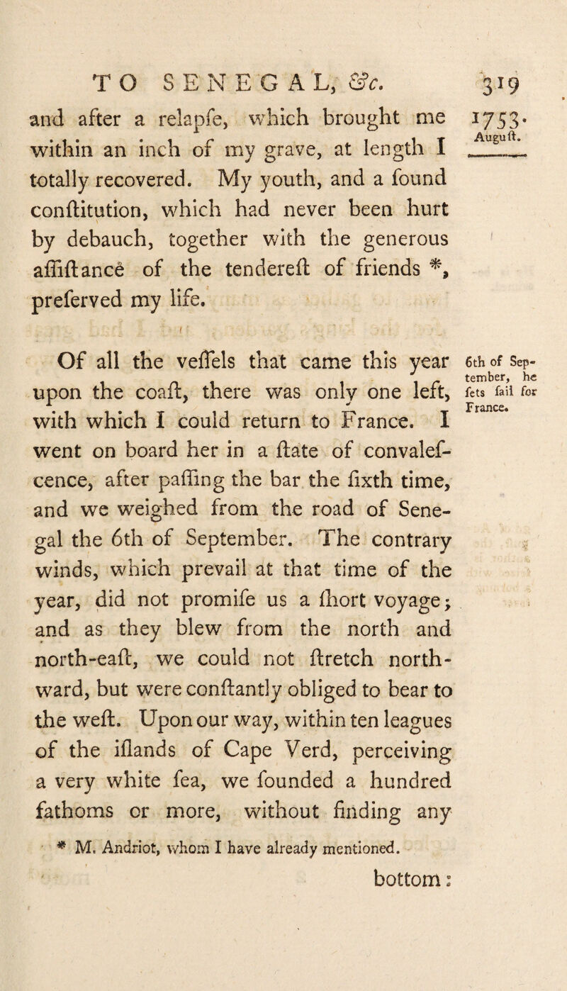 and after a relapfe, which brought me within an inch of my grave, at length I totally recovered. My youth, and a found conditution, which had never been hurt by debauch, together with the generous affidancd of the tendered of friends preferved my life. Of all the vefiels that came this year upon the coaft, there was only one left, with which I could return to France. I went on board her in a date of convales¬ cence, after paffing the bar the fixth time, and we weighed from the road of Sene¬ gal the 6th of September. The contrary winds, which prevail at that time of the year, did not promife us a fhort voyage; and as they blew from the north and north-ead, we could not dretch north¬ ward, but were condantly obliged to bear to the wed. Upon our way, within ten leagues of the iflands of Cape Verd, perceiving a very white fea, we founded a hundred fathoms or more, without finding any * M. Andriot, whom I have already mentioned. bottom: J753- Auguft. 6th of Sep¬ tember, he fets fail for France.