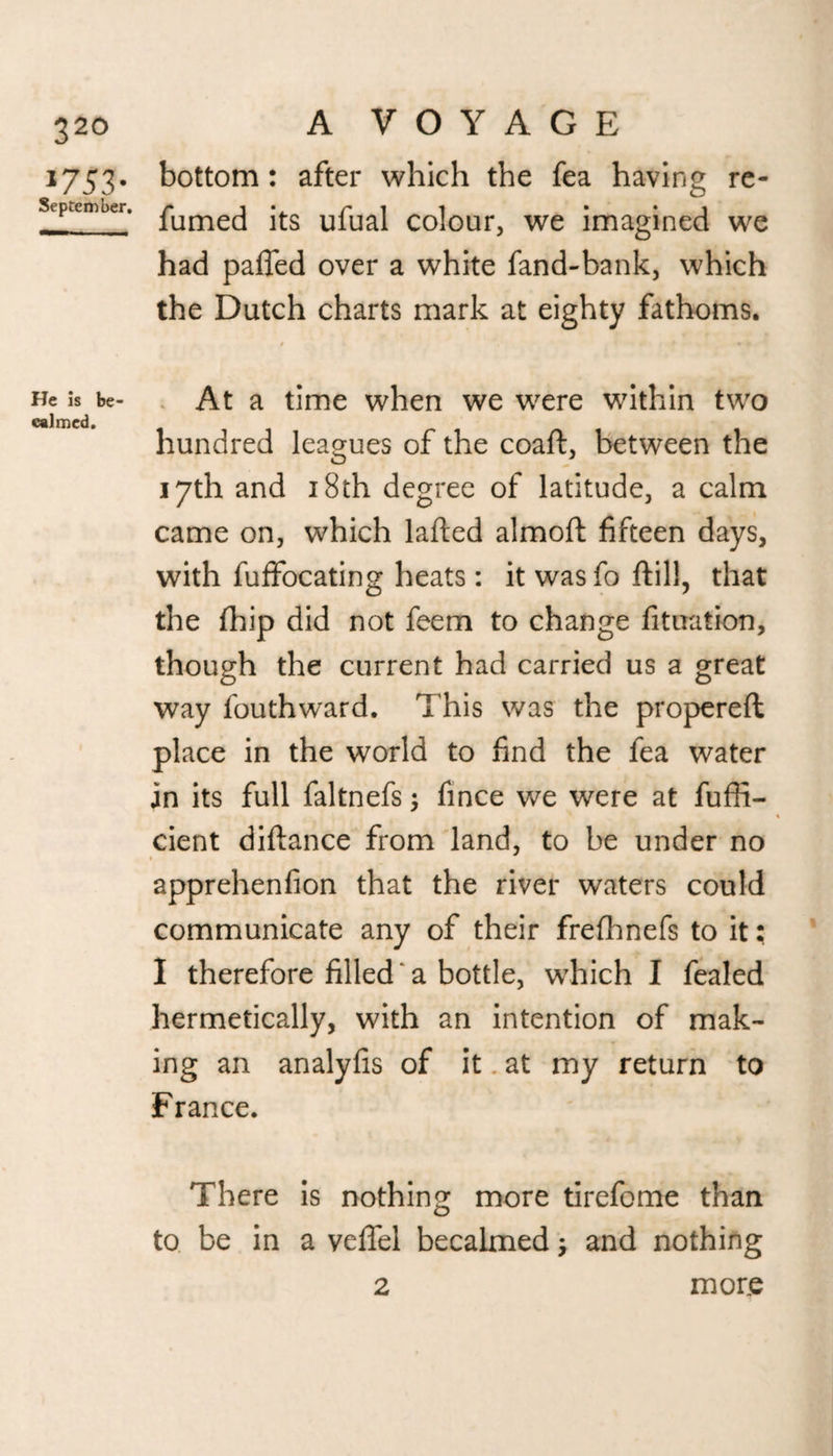 *753- September. He is be¬ calmed. A VOYAGE bottom: after which the fea having re- fumed its ufual colour, we imagined we had palled over a white fand-bank, which the Dutch charts mark at eighty fathoms. / * * * At a time when we were within two hundred leagues of the coaft, between the 17th and 18th degree of latitude, a calm came on, which lafted almolt fifteen days, with fuffocating heats : it was fo ftill, that the (hip did not feem to change fituation, though the current had carried us a great way fouthward. This was the propereft place in the world to find the fea water in its full faltnefs •, fince we were at fuffi- cient diftance from land, to be under no apprehenfion that the river waters could communicate any of their frelhnefs to it; I therefore filled ‘ a bottle, which I fealed hermetically, with an intention of mak¬ ing an analyfis of it at my return to France. There is nothing more tirefome than to be in a veffel becalmed; and nothing 2 mor.e