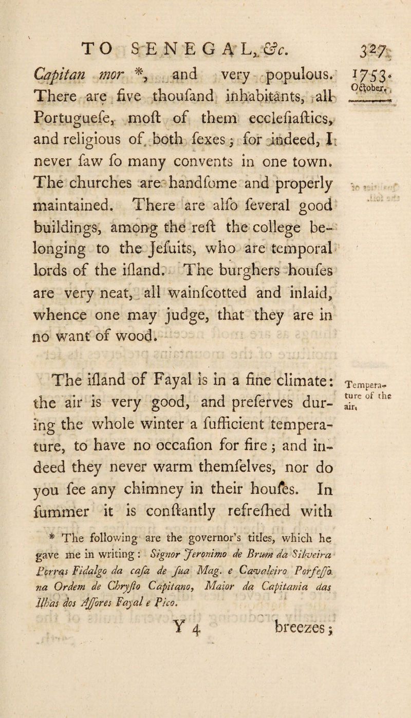 Capitan mor % and very populous. There are five thoufand inhabitants, all f J Portuguefe, moft of them ecclefiaftics, and religious of, both fexes j for indeed, I: never faw fo many convents in one town. The churches are handfome and properly maintained. There are alfo feveral good buildings, among the reft the college be¬ longing to the Jefuits, who are temporal lords of the ifland. The burghers houfes are very neat, ail wainfcotted and inlaid^ whence one may judge, that they are in no want of wood. The ifland of Fayal is in a fine climate: the air is very good, and preferves dur¬ ing the whole winter a fufficient tempera¬ ture, to have no occafion for fire 3 and in¬ deed they never warm themfelves, nor do you fee any chimney in their houfes. In fummer it is conftantly refrefhed with * The following are the governor’s titles, which he gave me in writing : Signor ^Jeronimo de Brum da Silveira Berms Bidalgo da cafa de fua Mag. e Canjakiro PorfeJJo, na Ordem de Chryjio Capitano, Maior da Capitania das llhas dos PJfores Fayal e Pico. • • • r~\ Y 4 breezes; 753* October. L Tempera¬ ture of the air,