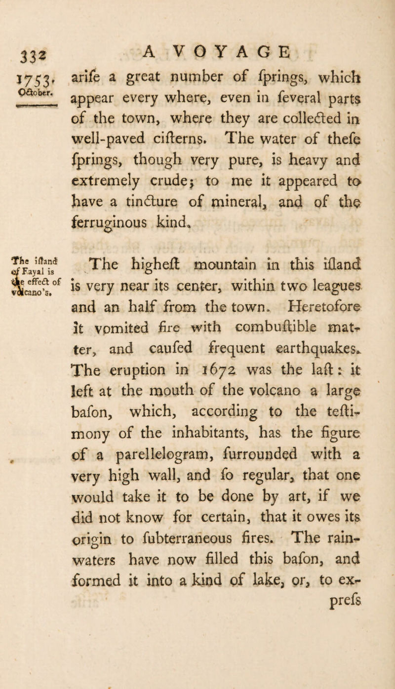 33 z A VOYAGE J753, arife a great number of fprings, which oact*n. appear every where, even in feveral parts of the town, where they are colle&ed in well-paved cifterns. The water of thefe fprings, though very pure, is heavy and extremely crude $ to me it appeared to have a tindlure of mineral, and of the ferruginous kind. The iftand Fayal is |e effeft of icano’s. The highefl mountain in this ifland is very near its center, within two leagues and an half from the town. Heretofore it vomited fire with combuftible mat** ter, and caufed frequent earthquakes* The eruption in 1672 was the laft: it left at the mouth of the volcano a large bafon, which, according to the tefti- mony of the inhabitants, has the figure of a parellelogram, furrounded with a very high wall, and fo regular, that one would take it to be done by art, if we did not know for certain, that it owes its origin to fubterraneous fires. The rain¬ waters have now filled this bafon, and formed it into a kind of lake, or, to ex- prefs