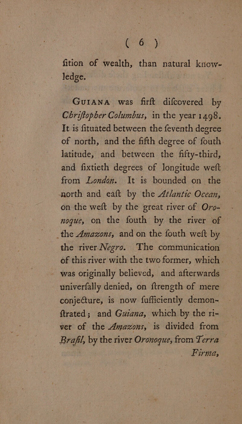 Gran.) fition of wealth, than natural know- ledge. Guiana was firft difcovered by Chriffopher Columbus, in the year 1498. It is fituated between the feventh degree of north, and the fifth degree of fouth. latitude, and between the fifty-third, and fixtieth degrees of longitude weft from London. It is bounded on the north and eaft by the Atlantic Ocean, on the weft by the great river of Oro- nogue, on the fouth by the river of the Amazons, and on the fouth weft by the river Negro. The communication of this river with the two former, which. was originally believed, and afterwards — univerfally denied, on ftrength of mere conjecture, is now fufficiently demon- ftrated ; and Guiana, which by the ri- vet of the Amazons, is divided from Bra by the river Oronoque, from Terra — Firma,