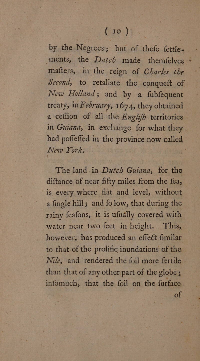 Mire.) ¥: by the Negroes ;- but of thefe fettle- aments, the Dutch made themfelves matters, in the reign of Charles the Second, to retaliate the conqueft of New Holland; and by a fubfequent treaty, in February, 1674, they obtained a ceflion of all the Exghj/b territories in Guiana, in exchange for what they New York. The land in Dutch Guiana, for the diftance of near fifty miles from the fea, is every where flat and level, without a fingle hill; and {fo low, that during the rainy feafons, it 1s ufually covered with water near two feet in height. This, however, has produced an effect fimilar ae Nile, and rendered the foil more fertile infomuch, that the foil on the furface of