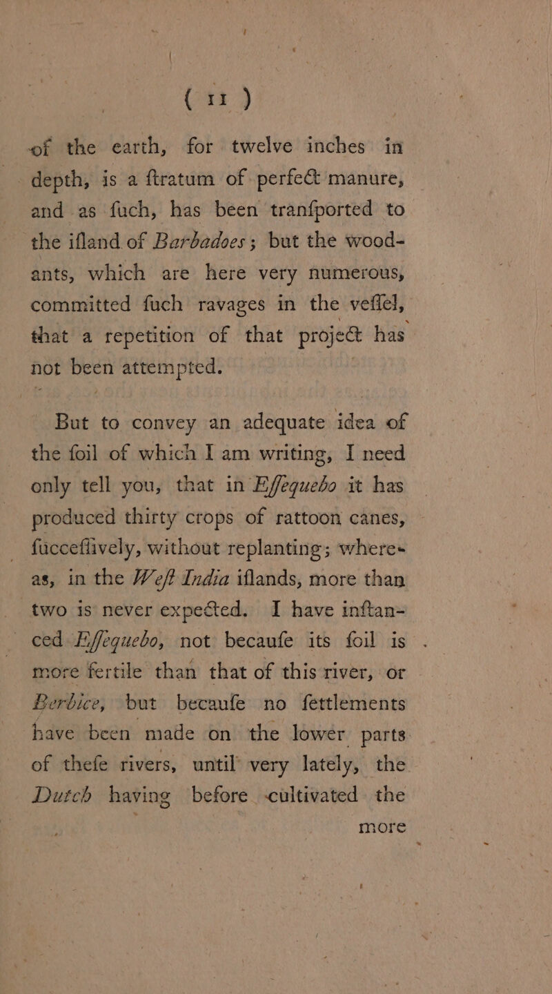 Gar) wf the earth, for twelve inches in +, depth, is a ftratum of perfect manure, and as fuch, has been tranfported to the ifland of Bardadoes; but the wood- ants, which are here very numerous, committed fuch ravages in the veffel, that a repetition of that projeat has not been attempted. : But to convey an adequate idea of the foil of which I am writing, I need only tell you, that in Effequebo it has produced thirty crops of rattoon canes, fucceflively, without replanting; where as, in the Weft India iflands, more than two is never expected. I have inftan- ced Liffequebo, not becaufe its foil is more fertile than that of this river, or Berbice, but becaufe no fettlements have been made on the lower parts: of thefe rivers, until’ very lately, the Dutch having before cultivated. the more