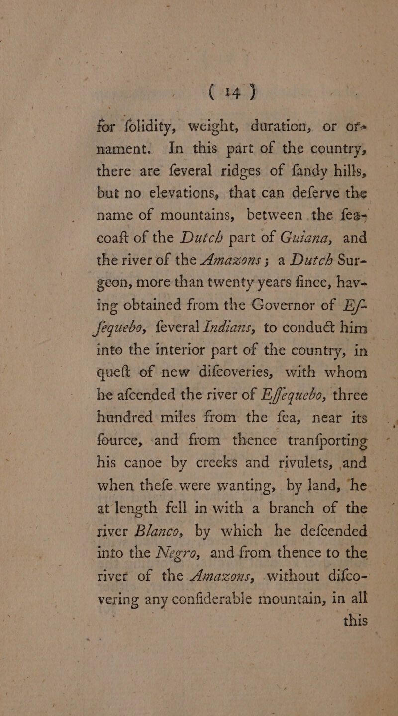 a for folidity, weight, ‘duration, or or nament. In this part of the country, there are feveral ridges of fandy hills, but no elevations, that can deferve the name of mountains, between .the fea- coaft of the Dutch part of Guiana, and the river of the Amazons; a Dutch Sur- geon, more than twenty years fince, hav- ing obtained from the Governor of Ef- Jequebs, feveral Indians, to condu&amp; him into the interior part of the country, in  queft of new difcoveries, with whom he afcended the river of E/ffeguebo, three — hundred miles from the fea, near its fource, and from thence tranfporting his canoe by creeks and rivulets, and when thefe. were wanting, by land, he. at length fell in with a branch of the river Blanco, by which he defcended into the Negro, and from thence to the river of the Amazons, without difco- vering any confiderable mountain, in all | | this